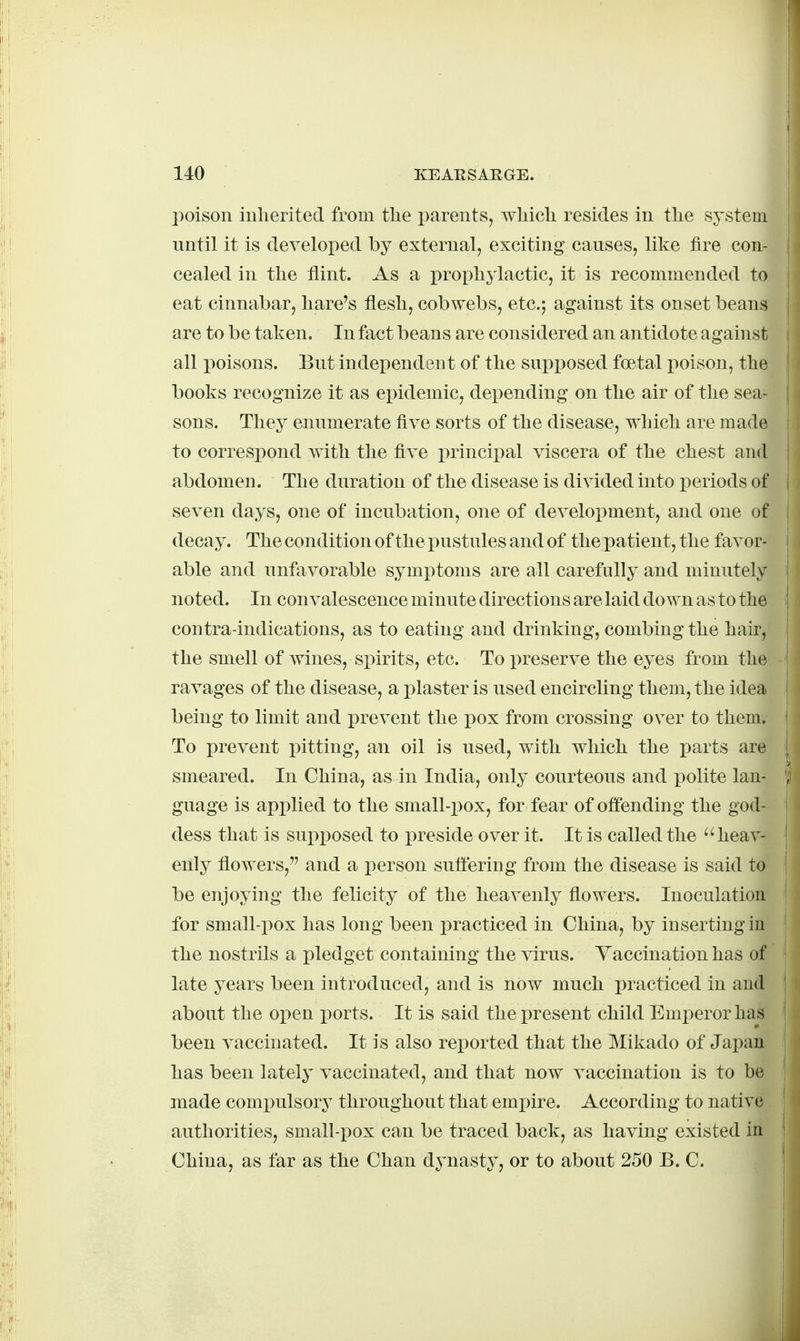 l)oison inherited from the parents, which resides in the system until it is developed by external, exciting causes, like fire con- cealed in the flint. As a prophylactic, it is recommended to eat cinnabar, hare's flesh, cobwebs, etc.; against its onset beans are to be taken. In fact beans are considered an antidote against all poisons. But independent of the snpi^osed foetal poison, the books recognize it as epidemic, depending on the air of the sea- sons. They enumerate five sorts of the disease, which are made to correspond with the five principal viscera of the chest and abdomen. The duration of the disease is divided into periods of seven days, one of incubation, one of development, and one of decay. The condition of the pustules and of the patient, the favor- able and unfavorable symptoms are all carefully and minutely noted. In convalescence minute directions are laid down as to the contra-indications, as to eating and drinking, combing the hair, the smell of wines, spirits, etc. To preserve the eyes from the ravages of the disease, a i)laster is used encircling them, the idea being to limit and prevent the pox from crossing over to them. To prevent pitting, an oil is used, with which the parts are smeared. In China, as in India, only courteous and x>olite lan- guage is applied to the small-pox, for fear of offending the god- dess that is supposed to preside over it. It is called the heav- enly flowers, and a person suffering from the disease is said to be enjoying the felicity of the heavenly flowers. Inoculation for small-pox has long been practiced in China, by inserting in the nostrils a pledget containing the virus. Vaccination has of late years been introduced, and is now much practiced in and about the open ports. It is said the present child Emperor has been A^accinated. It is also reported that the Mikado of Jai)an has been lately vaccinated, and that now vaccination is to be made compulsory throughout that emjpire. According to native authorities, small-pox can be traced back, as having existed in China, as far as the Chan dynasty, or to about 250 B. C.