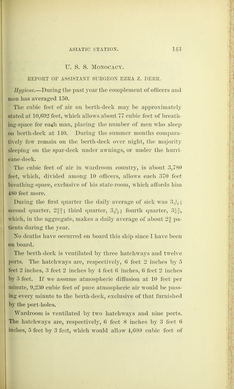 U. S. S. MONOCACY. EEPORT OF ASSISTANT SURGEON EZRA Z. DERR. Hygiene.—During the past year the complemeut of officers aud men has averaged 150. The cubic feet of air on berth-deck may be approximately stated at 10,692 feet, which allows about 77 cubic feet of breath- ing-space for each man, placing the number of men who sleep on berth-deck at 110. During the summer months compara- tively few remain on the berth-deck over night, the majority sleeping on the spar-deck under awnings, or under the hurri- cane-deck. The cubic feet of air in wardroom country, is about 3,780 feet, which, divided among 10 officers, allows each 370 feet breathing-siiace, exclusive of his state-room, which affords him 480 feet more. During the first quarter the daily average of sick was 3yV; second quarter, 2|f; third quarter, 39% 5 fourth quarter, 3|-^, which, in the aggregate, makes a daily average of about 2| pa- tients during the year. ^sTo deaths have occurred on board this ship since I have been on board. The berth-deck is ventilated by three hatchways and twelve ports. The hatchways are, respectively, 6 feet 2 inches by 5 feet 2 inches, 3 feet 2 inches by 4 feet 6 inches, 6 feet 2 inches by 5 feet. If we assume atmospheric diffusion at 10 feet per minute, 9,230 cubic feet of pure atmospheric air would be pass- ing every minute to the berth-deck, exclusive of that furnished by the port-holes. Wardroom is ventilated by two hatchways and nine ports. The hatchways are, respectively, 6 feet 8 inches by 3 feet 6 inches, 5 feet by 3 feet, which would allow 4,000 cubic feet of