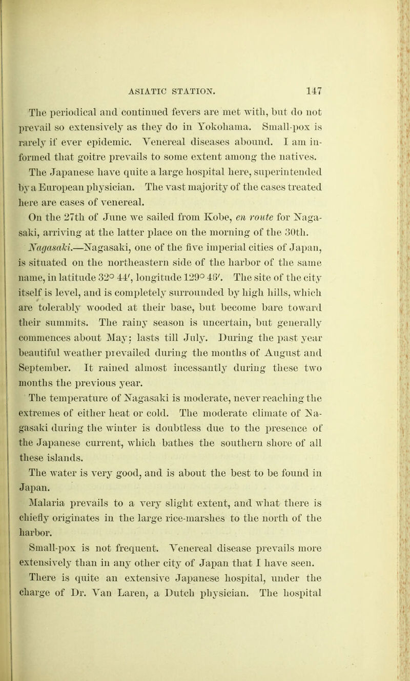 The periodical and continued fevers are met witli, but do not prevail so extensively as they do in Yokohama. Small-pox is rarely if ever epidemic. Venereal diseases abound. I am in- formed that goitre prevails to some extent among* the natives. The Japanese have quite a large hospital here, superintended by a European physician. The vast maj ority of the cases treated here are cases of venereal. On the 27th of June we sailed from Kobe, en route for Naga- saki, arriving at the latter place on the morning of the 30th. Hagasciki.—IS'agasaki, one of the five imj^erial cities of Jajjan, is situated on the northeastern side of the harbor of the same name, in latitude 32° 44', longitude 129o 48'. The site of the city itself is level, and is completely surrounded by high hills, which are tolerably wooded at their base, but become bare toward their summits. The rainy season is uncertain, but generally commences about Maj' j lasts till July. During the past year beautiful weather i^revailed during the months of August and September. It rained almost incessantly during these two months the previous year. The temperature of i^agasaki is moderate, never reaching the extremes of either heat or cold. The moderate climate of ]Na- gasaki during the winter is doubtless due to the presence of the Japanese current, which bathes the southern shore of all these islands. The water is very good, and is about the best to be found in Japan. Malaria prevails to a very slight extent, and what there is chiefly originates in the large rice-marshes to the north of the harbor. Small-pox is not frequent. Venereal disease prevails more extensively than in any other city of Japan that I have seen. There is quite an extensive Japanese hospital, under the charge of Dr. Van Laren, a Dutch physician. The hospital