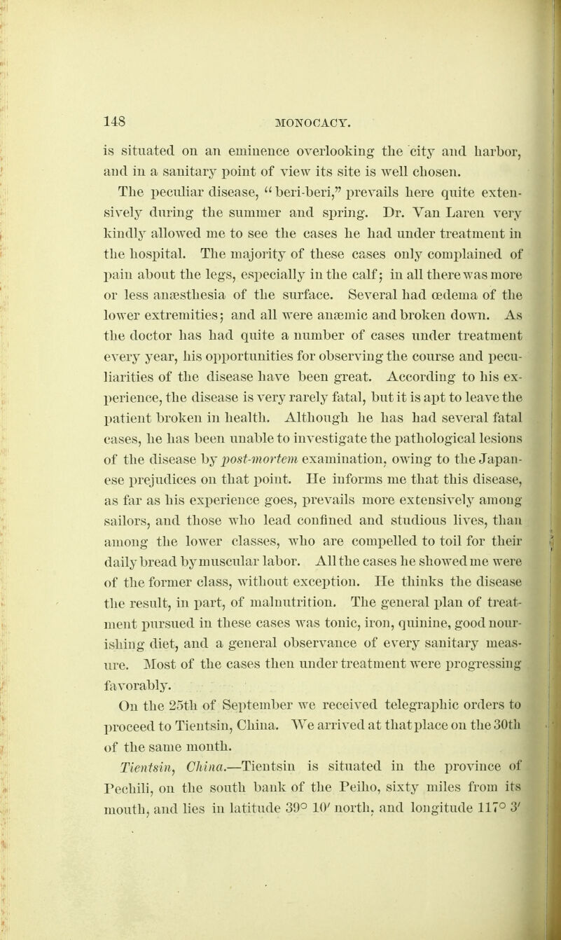 is situated on an eminence overlooking the city and harbor, and in a sanitary point of view its site is well chosen. The peculiar disease,  beri-beri/'prevails here quite exten- sively during the summer and spring. Dr. Van Laren very kindly allowed me to see the cases he had under treatment in the hospital. The majority of these cases only complained of l)ain about the legs, especially in the calf; in all there was more or less ansesthesia of the surface. Several had oedema of the lower extremities 5 and all were ansemic and broken down. As the doctor has had quite a number of cases under treatment every year, his opportunities for observing the course and pecu- liarities of the disease have been great. According to his ex- perience, the disease is very rarely fatal, but it is ai)t to leave the patient broken in health. Although he has had several fatal cases, he has been unable to investigate the pathological lesions of the disease by ])ost-mortem examination, owing to the Japan- ese prejudices on that point. He informs me that this disease, as far as his exx)erience goes, prevails more extensively among sailors, and those who lead confined and studious lives, than among the lower classes, who are compelled to toil for their daily bread by muscular labor. All the cases he showed me were of the former class, without exception. He thinks the disease the result, in part, of malnutrition. The general i)lan of treat- ment i)ursued in these cases was tonic, iron, quinine, good nour- ishing diet, and a general observance of every sanitary meas- ure. Most of the cases then under treatment were progressing favorably. On the 25th of September we received telegraphic orders to proceed to Tientsin, China. We arrived at that place on the 30tli of the same month. Tientsin^ China.—Tientsin is situated in the province of Pechili, on the south bank of the Peiho, sixty miles from its mouthj and lies in latitude 39° 10' north, and longitude 117° 3'