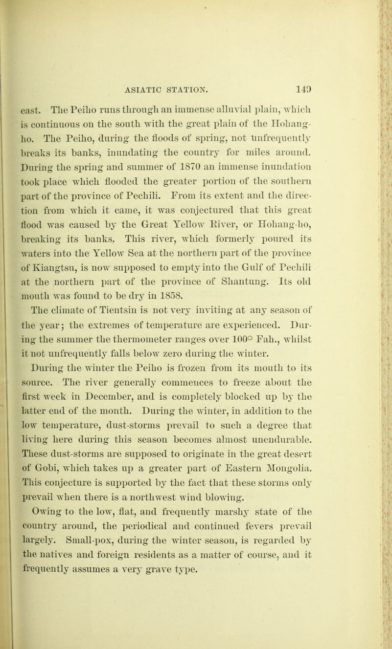 east. Tlie Peilio runs tlirougli an immense alluvial plain, which is continuous on the south with the great plain of the Hohang- ho. The Peiho, during the floods of spring, not Unfrequently breaks its banks, inundating the country for miles around. During the sirring and summer of 1870 an immense inundation took place which flooded the greater i^ortion of the southern part of the province of Pechili. From its extent and the direc- tion from which it came, it was conjectured that this great flood was caused by the Great Yellow Eiver, or Hohang-ho, breaking its banks, This river, which formerly i)Oured its waters into the Yellow Sea at the northern part of the province of Kiangtsu, is now supposed to empty into the Gulf of Pechili at the northern part of the province of Shantung. Its old mouth Avas found to be dry in 1858. The climate of Tientsin is not very inviting at any season of the year; the extremes of temi^erature are exi^erienced. Dur- ing the summer the thermometer ranges over 100° Fah., whilst it not unfrequently falls below zero during the winter. During the winter the Peiho is frozen from its mouth to its source. The river generally commences to freeze about the first week in December, and is completely blocked up by the latter end of the month. During the winter, in addition to the low temperature, dust-storms prevail to such a degree that living here during this season becomes almost unendurable. These dust-storms are sui)posed to originate in the great desert of Gobi, which takes up a greater i)art of Eastern Mongolia. This conjecture is supi^orted by the fact that these storms only prevail when there is a northwest wind blowing. Owing to the low, flat, and frequently marshy state of the country around, the periodical and continued fevers prevail largely. Small-i30x, during the winter season, is regarded b}^ the natives and foreign residents as a matter of course, and it frequently assumes a very grave type.