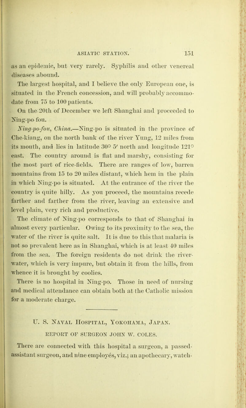 as an epidemic, but very rarely. Syphilis and other venereal diseases abound. The largest hosi)ital, and I believe the only European one, is situated in the French concession, and will i)robably accommo- date from 75 to 100 patients. On the 20th of December we left Shanghai and proceeded to Mng-po fou. King-po-foii^ China.—]Sring-i)o is situated in the province of I Che-kiang, on the north bank of the river Yung, 12 miles from its mouth, and lies in latitude 30° 5' north and longitude 121° east. The country around is flat and marshy, consisting for tlie most part of rice-fields. There are ranges of low, barren mountains from 15 to 20 miles distant, which hem in the plain ! in which Ning-i)o is situated. At the entrance of the river the country is quite hilly. As you proceed, the mountains recede farther and farther from the river, leaving an extensive and level plain, very rich and productive. The climate of i^'ing-po corresponds to that of Shanghai in almost every particular. Owing to its proximity to the sea, the ) water of the river is quite salt. It is due to this that malaria is ' not so prevalent here as in Shanghai, which is at least 40 miles from the sea. The foreign residents do not drink the river- water, which is very impure, but obtain it from the hills, from whence it is brought by coolies. There is no hospital in Mng-po. Those in need of nursing and medical attendance can obtain both at the Catholic mission for a moderate charge. U. S. Kayal Hospital, Yokohama, Japan. EEPORT OF SURGEON JOHN W. COLES. There are connected with this hospital a surgeon, a passed- assistant surgeon, and nine employes, viz.j an apothecary, watch-