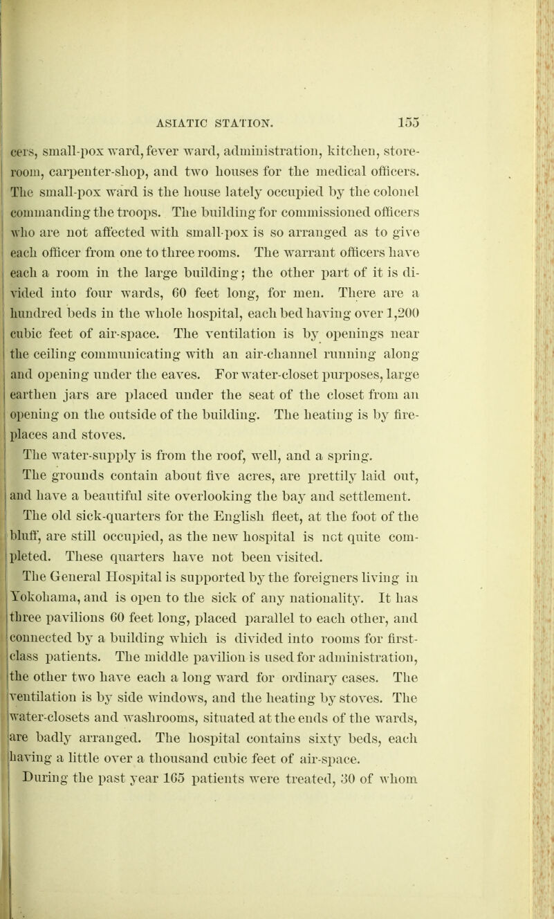 cers, small-pox ward, fever ward, admiuistration, kitclieii, store- room, cari^enter-sliop, and two houses for tlie medical officers. The small-pox ward is the house lately occui)ied by the colonel commanding the troops. The building for commissioned officers who are not affected with small-pox is so arranged as to give each officer from one to three rooms. The warrant officers have each a room in the large building 5 the other i^art of it is di- vided into four wards, 60 feet long, for men. There are a I hundred beds in the whole hospital, each bed having over 1,200 cubic feet of air-space. The ventilation is by openings near the ceiling communicating with an air-channel running along and opening under the eaves. For water-closet purposes, large earthen jars are placed under the seat of the closet from an opening on the outside of the building. The heating is by fire- places and stoves. The water-supi)ly is from the roof, well, and a spring. The grounds contain about five acres, are prettily laid out, and have a beautiful site overlooking the bay and settlement. The old sick-quarters for the English fleet, at the foot of the bluff, are still occupied, as the new hospital is net quite com- pleted. These quarters have not been visited. ' The General Hospital is supported by the foreigners living in Yokohama, and is open to the sick of any nationality. It has three pavilions 60 feet long, placed parallel to each other, and connected by a building which is divided into rooms for first- class patients. The middle pavilion is used for administration, the other two have each a long ward for ordinary cases. The ventilation is by side windows, and the heating by stoves. The water-closets and washrooms, situated at the ends of the wards, |are badly arranged. The hospital contains sixty beds, each having a little over a thousand cubic feet of air-space. During the past year 165 patients were treated, 30 of whom