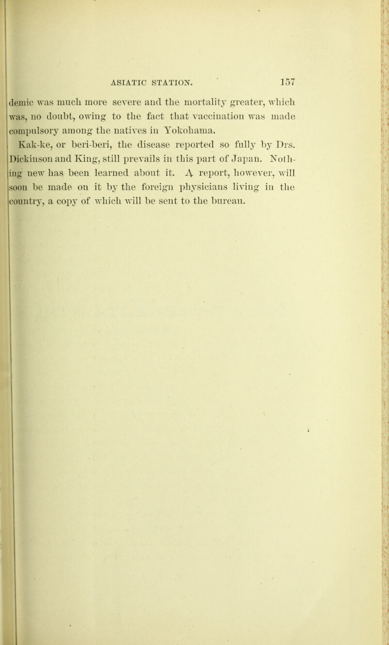 demic was miicli more severe and the mortality greater, wliicli was, no donbt, owing to the fact that vaccination was made compulsory among the natives in Yokohama. I Kak-ke, or beri beri, the disease reported so fully by Drs. iDickinson and King, still prevails in this part of Japan. l^oUi- iug new has been learned about it. A report, however, will soon be made on it b}^ the foreign i)hysicians living in the country, a cop}^ of which will be sent to the bureau.