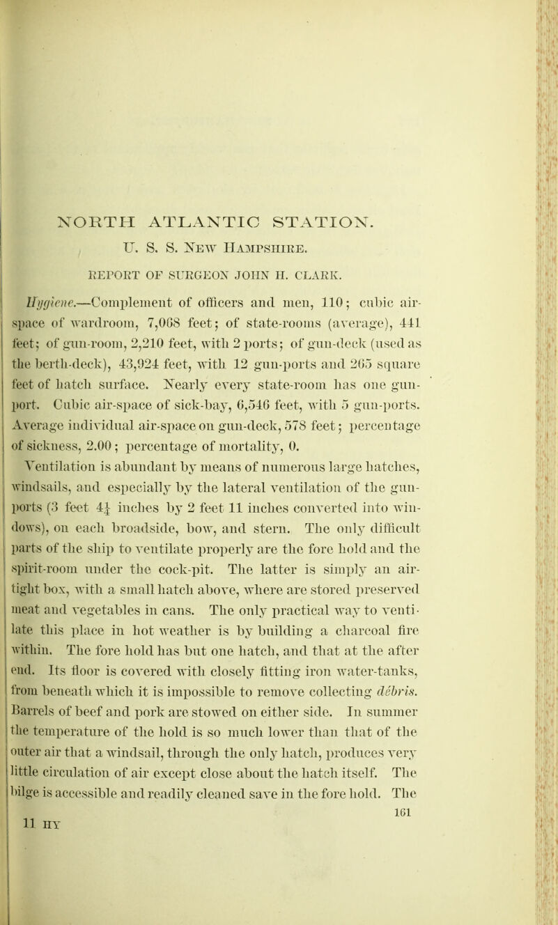 U. S. S. New Hampshire. REPORT OF SURGEON JOHN H. CLARK. Uygkne.—Complement of officers and men, 110; cubic air- space of Avartlroom, 7,008 feet; of state-rooms (average), 411 feet5 of gnu-room, 2,210 feet, with 2 ports; of gnu-deck (used as the berth-deck), 43,921 feet, with 12 gnu-ports and 2G5 square feet of liatcli surface. N^early every state-room has one gnu- port. Cubic air-space of sick-bay, 6,546 feet, with 5 gnu-ports. Average individual air-space on gnu-deck, 578 feet; percentage of sickness, 2.00; percentage of mortality, 0. Veutilation is abundant by means of numerous large hatches, windsails, and especially by the lateral ventilation of the gun- ports (3 feet 4| inches by 2 feet 11 inches converted into win- dows), on each broadside, bow, and stern. The only difficult parts of the ship to ventilate properly are the fore hold and the spirit-room under the cock-pit. The latter is simply an air- tight box, with a small hatch above, where are stored preserved meat and vegetables in cans. The only practical way to venti- late this place in hot weather is by building a charcoal fire within. The fore hold has but one hatch, and that at the after end. Its floor is covered with closely fitting iron water-tanks, from beneath which it is imx30ssible to remove collecting debris. Barrels of beef and pork are stowed on either side. In summer the temperature of the hold is so much low^er than that of the outer air that a windsail, through the only hatch, produces very little circulation of air except close about the hatch itself. The bilge is accessible and readily cleaned save in the fore hold. The 161 11 HY