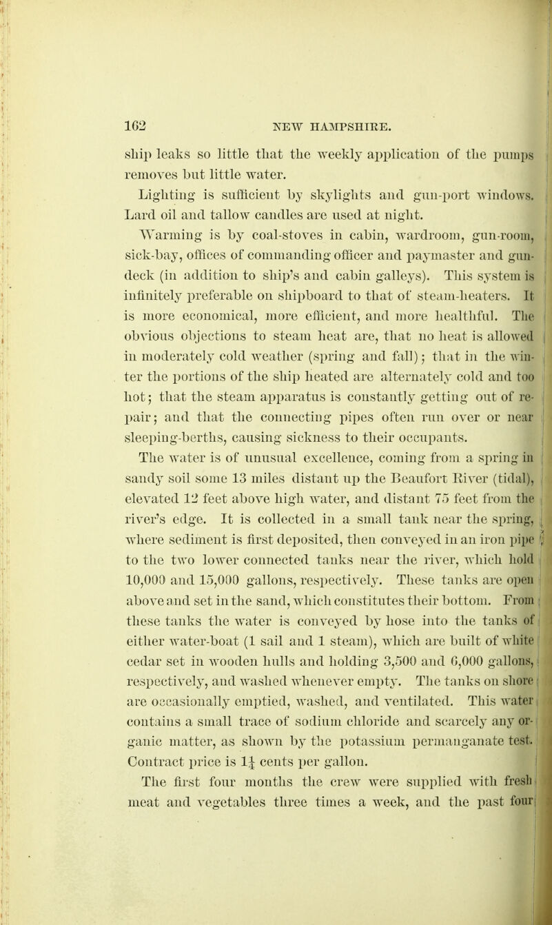 1G2 NEW HAMPsnmE. ■ sliii) leaks so little that the weekly application of the pumps removes but little water. Lighting is sufficient hy skylights and gun-i:»ort windows. Lard oil and tallow candles are used at night. Warming is by coal-stoves in cabin, wardroom, gun-room, sick-bay, offices of commanding officer and paymaster and gun- deck (in addition to ship's and cabin galleys). This system is infinitely i^referable on shii)board to that of steam-heaters. It is more economical, more efficient, and more healthful. Tlie obvious objections to steam heat are, that no heat is allowed in moderately cold weather (si>ring and fall) 5 that in the win- ter the portions of the ship heated are alternately cold and too hot; that the steam apparatus is constantly gettiug out of re- pair; and that the connecting pipes often run over or near sleeping-berths, causing sickness to their occupants. The water is of unusual excellence, coming from a spring in sandy soil some 13 miles distant ui3 the Beaufort Eiver (tidal), elevated V2 feet above high water, and distant 75 feet from the river's edge. It is collected in a small tank near the spring, where sediment is first deposited, then conveyed in an iron pipe to the tw^o lower connected tanks near the river, which hold 10,000 and 15,000 gallons, respectively. These tanks are open above and set in the sand, which constitutes their bottom. From these tanks the water is conveyed by hose into the tanks of either water-boat (1 sail and 1 steam), which are built of white cedar set in wooden hulls and holding 3,500 and G,000 gallons, respectively, and washed whenever emx)ty. The tanks on shore are occasionally emptied, washed, and ventilated. This water contains a small trace of sodium chloride and scarcely any or- ganic matter, as shown by the potassium i)ermauganate test. Contract price is 1^ cents per gallon. The first four months the crew were supplied with fresli meat and vegetables three times a w^eek, and the past four: