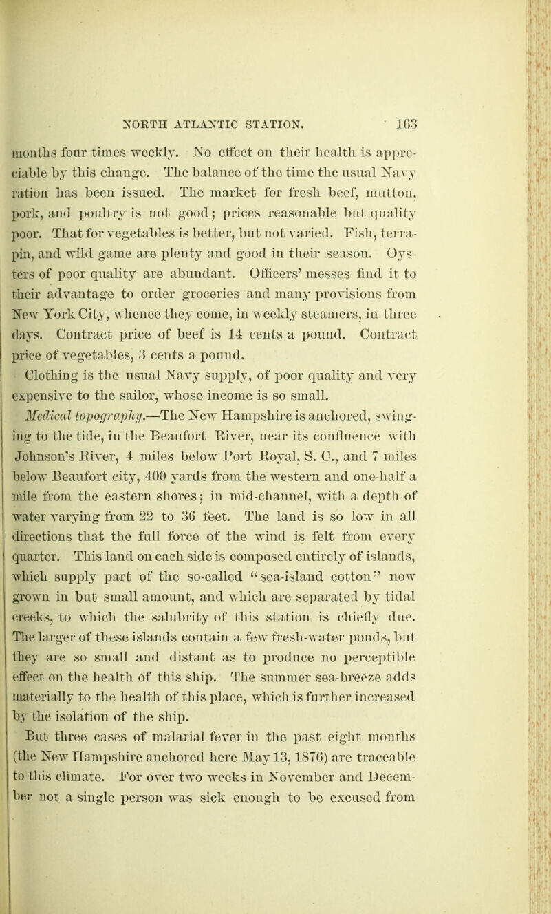 montlis four times weekly. 'No effect on tlieir liealtli is ap]>re- ciable by tliis change. The balance of the time the usual Navy ration has been issued. The market for fresh beef, mutton, pork, and poultry is not good; prices reasonable but quality poor. That for vegetables is better, but not varied. Fish, terra- pin, and wild game are plenty and good in their season. Oj^s- ters of poor quality are abundant. Officers' messes find it to their advantage to order groceries and many provisions from New York City, whence they come, in weekly steamers, in three days. Contract price of beef is 14 cents a i)ound. Contract price of vegetables, 3 cents a pound. Clothing is the usual Navy supply, of poor quality and very expensive to the sailor, whose income is so small. Medical topograpliy.—The New Hampshire is anchored, swing- ing to the tide, in the Beaufort Eiver, near its confluence with Johnson's Eiver, 4 miles below Port Royal, S. C, and 7 miles below Beaufort city, 400 yards from the western and one-half a mile from the eastern shores j in mid-channel, with a depth of water varying from 22 to 36 feet. The land is so low in all directions that the full force of the wind is felt from every quarter. This land on each side is composed entirely of islands, which supx)ly part of the so-called sea-island cotton now grown in but small amount, and which are separated by tidal creeks, to which the salubrity of this station is chiefly due. The larger of these islands contain a few fresh-water i^onds, but they are so small and distant as to produce no perceptible effect on the health of this ship. The summer sea-breeze adds materially to the health of this place, which is further increased by the isolation of the ship. But three cases of malarial fever in the past eight months (the New Hampshire anchored here May 13,1876) are traceable to this climate. For over two weeks in November and Decem- ber not a single person was sick enough to be excused from