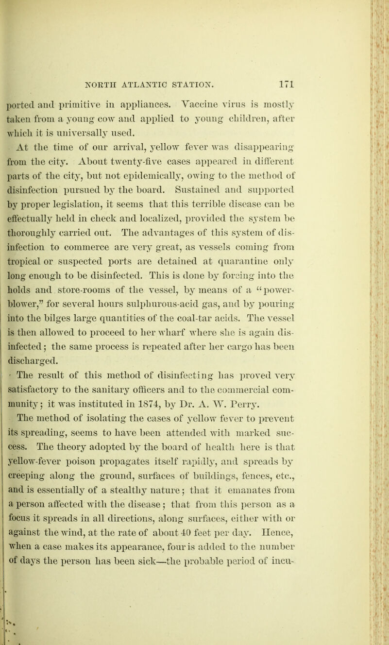 ported and primitive iu ai^pliances. Vaccine virus is mostly taken from a 5 oung cow and applied to young children, after which it is universalh^ used. At the time of our arrival, yellow fever was disappearing from the city. About twenty-five cases appeared in different parts of the city, but not epidemically, owing to the method of disinfection pursued by the board. Sustained and supported by proper legislation, it seems that this terrible disease can be efiectually held in check and localized, provided the system be thoroughly carried out. The advantages of this system of dis- infection to commerce are very great, as vessels coming from tropical or suspected ports are detained at quarantine only long enough to be disinfected. This is done by forcing into the holds and store-rooms of the vessel, by means of a  power- blower, for several hours suli)hurous-acid gas, and by pouring into the bilges large quantities of the coal-tar acids. The vessel is then allowed to proceed to her w^harf where she is again dis- infected 5 the same process is repeated after her cargo has been discharged. ' The result of this method of disinfecting has proved very satisfactory to the sanitary officers and to the commercial com- munity; it was instituted in 1874, by Dr. A. W. Perry. The method of isolating the cases of yellow fever to prevent its spreading, seems to have been attended with marked suc- cess. The theory adopted by the board of health here is that yellow-fever poison propagates itself rapidly, and spreads by creeping along the ground, surfaces of buildings, fences, etc., and is essentially of a stealthy nature; that it emanates from a person affected with the disease; that from this person as a focus it spreads in all directions, along surfaces, either with or against the wind, at the rate of about 40 feet per day. Hence, when a case makes its appearance, four is added to the number of days the person has been sick—the probable period of incu-