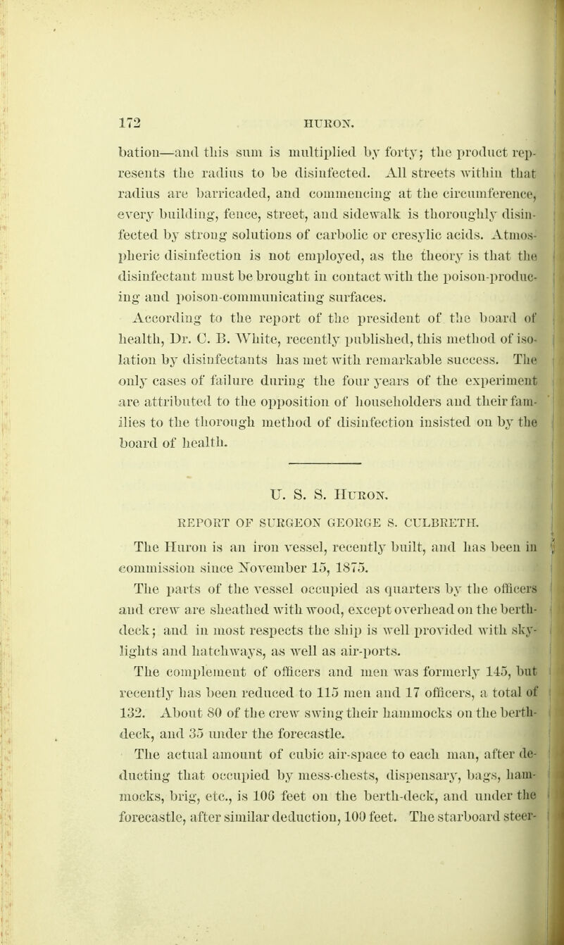 batiou—aud tliis sum is multiplied by forty; tlie product rep- resents the radius to be disinfected. All streets Avithin that radius are barricaded, and commencing- at the circumference, every buihling, fence, street, and sidewalk is thoroughly disin- fected by strong solutions of carbolic or cresylic acids. Atmos- pheric disinfection is not employed, as the theory is that the disinfectant must be brought in contact with the poison-produc- ing and poison-communicating surfaces. According to the report of the x>resident of the board of health, Dr. C. B. White, recently published, this method of iso- lation by disinfectants has met with remarkable success. The only cases of failure during the four years of the experiment are attributed to the opposition of householders and their fam- ilies to the thorough method of disinfection insisted on by the board of health. U. S. S. Huron. REPORT OF SURGEON GEORGE S. CULBRETH. The Huron is an iron vessel, recently built, and has been in commission since ISTovember 15, 1875. The i>arts of the vessel occupied as quarters by the officers and crew are sheathed with wood, except overhead on the berth- deck ; and in most respects the shii) is well i)rovided with sky- lights and hatchways, as well as air-ports. The complement of officers and men was formerly 145, but recently has been reduced to 115 men and 17 officers, a total of 132. About 80 of the crew swing their hammocks on the berth- deck, and 35 under the forecastle. The actual amount of cubic air-space to each man, after de- ducting that occupied by mess-chests, dispensary, bags, ham- mocks, brig, etc., is lOG feet on the berth-deck, and under the forecastle, after similar deduction, 100 feet. The starboard steer-