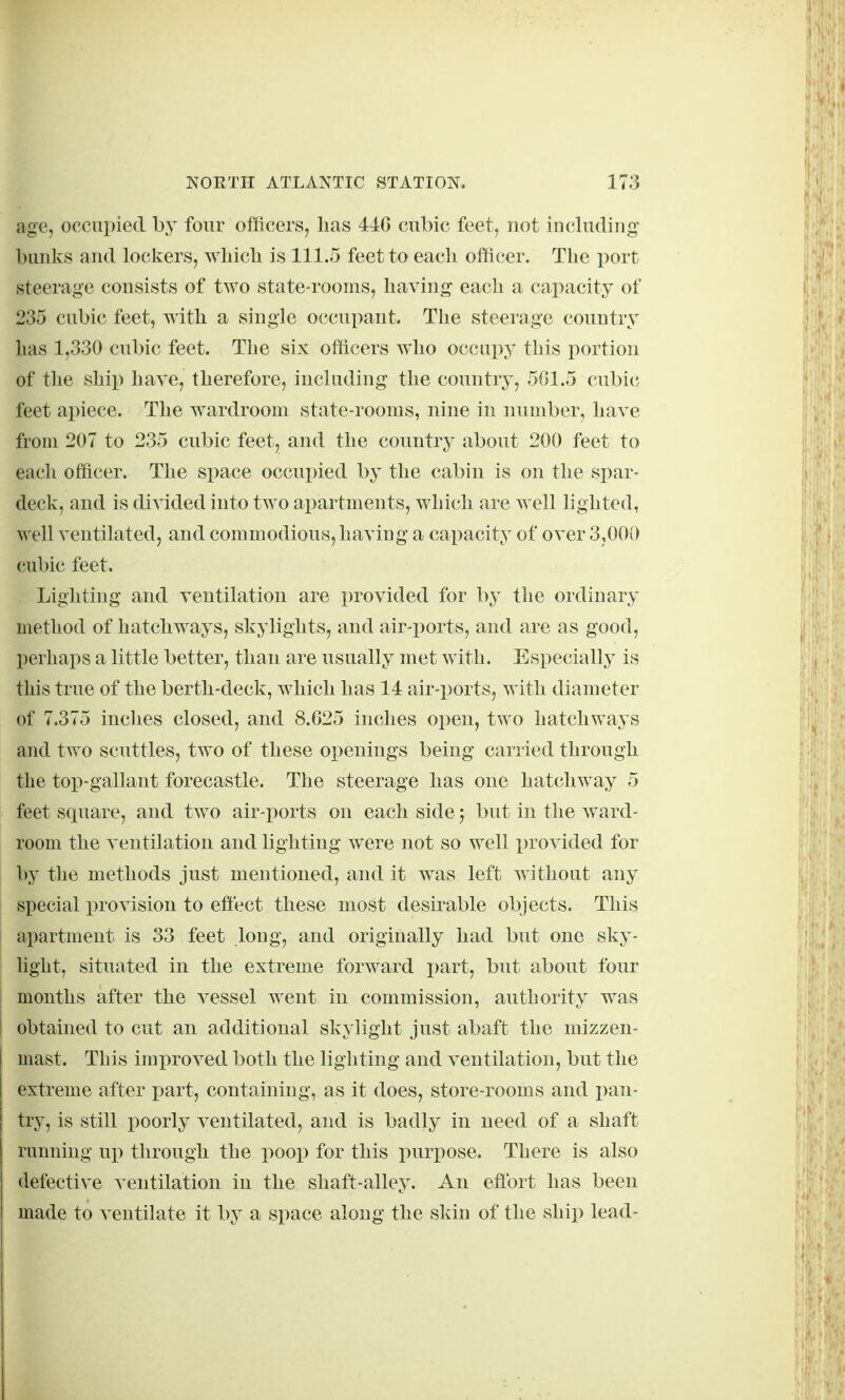 age, occupied hy four officers^ has 44G cubic feet, not including bunks and lockers, wbicb is 111.5 feet to each officer. The port steerage consists of two state-rooms, having each a capacity of 235 cubic feet, with a single occupant. The steerage country lias 1,330 cubic feet. The six officers who occupy this portion of the ship hare, therefore, including the country, 561.5 cubic feet apiece. The wardroom state-rooms, nine in number, have from 207 to 235 cubic feet, and the conntry about 200 feet to each officer. The space occupied by the cabin is on the spar- deck, and is divided into two apartments, which are well lighted, well ventilatedj and commodious, having a capacity of over 3,000 cubic feet. Lighting and ventilation are provided for by the ordinary method of hatchways, skylights, and air-ports, and are as good, perhaps a little better, than are usually met with. Especially is this true of the berth-deck, which has 14 air-ports, with diameter of 7.375 inches closed, and 8.625 inches open, two hatchways and two scuttles, two of these openings being carried through the top-gallant forecastle. The steerage has one hatchway 5 feet square, and tAvo air-x)orts on each side j but in the ward- room the ventilation and lighting were not so well in-ovided for by the methods just mentioned, and it was left without any special provision to efiect these most desirable objects. This apartment is 33 feet long, and originally had but one sky- light, situated in the extreme forward i^art, but about four months after the vessel went in commission, authority was ! obtained to cut an additional skylight just abaft the mizzen- mast. This improved both the lighting and ventilation, but the extreme after part, containing, as it does, store-rooms and pan- I try, is still poorly ventilated, and is badly in need of a shaft running up through the poop for this purpose. There is also defective ventilation in the shaft-alley. An efibrt has been made to ventilate it by a space along the skin of the ship lead-