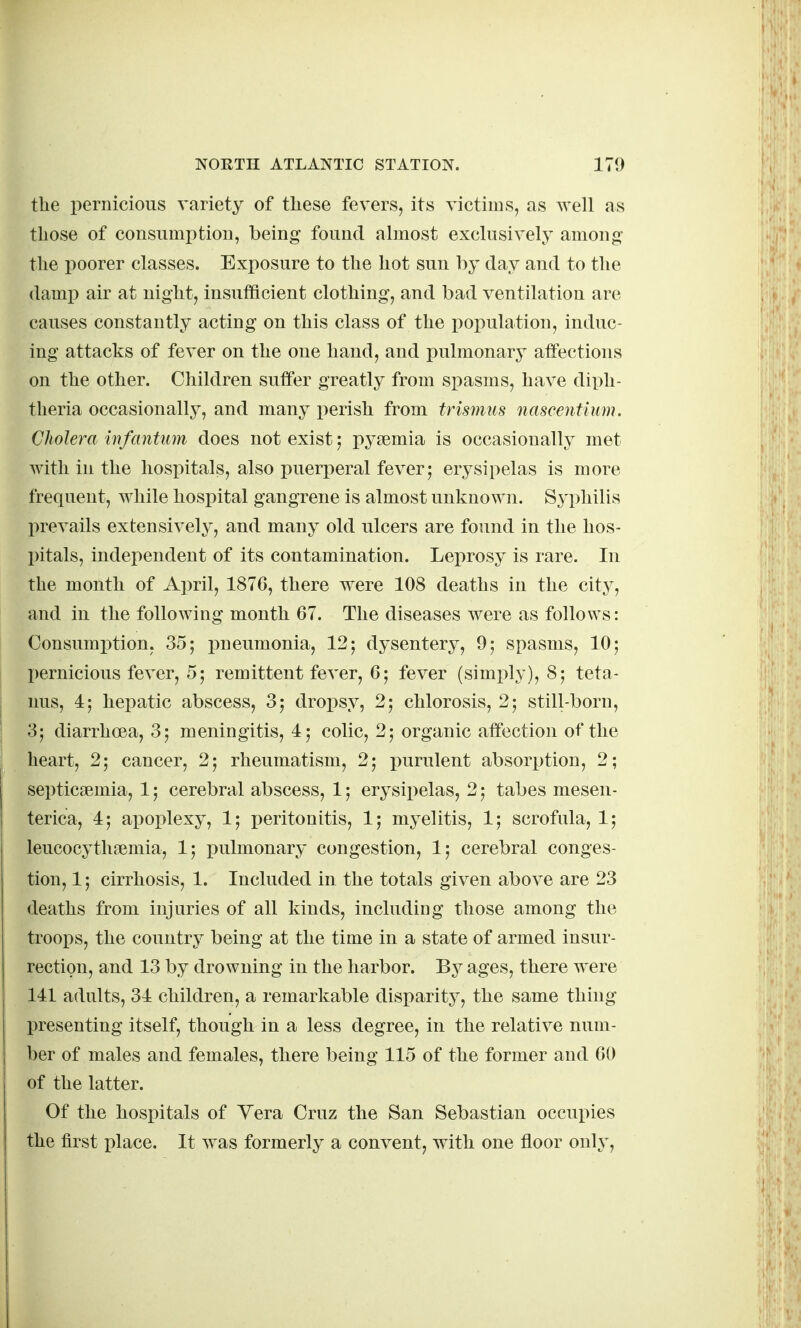 the pernicious variety of tliese fevers, its victims, as well as those of consumption, being found almost exclusively among- the poorer classes. Exposure to the hot sun by day and to the damp air at night, insufficient clothing, and bad ventilation are causes constantly acting on this class of the population, induc- ing attacks of fever on the one hand, and pulmonary affections on the other. Children suffer greatly from spasms, have dix^h- theria occasionally, and many perish from trismus nascentium. Cholera infantum does not exist; pysemia is occasionally met with in the hospitals, also puerjieral fever; erysipelas is more frequent, while hospital gangrene is almost unknown. Syphilis prevails extensively, and many old ulcers are found in the hos- pitals, independent of its contamination. Leprosy is rare. In the month of April, 1876, there were 108 deaths in the city, and in the following month 67. The diseases were as follows: Consumption, 35; pneumonia, 12; dysentery, 9; spasms, 10; pernicious fever, 5; remittent fever, 6; fever (simi^ly), 8; teta- nus, 4; hepatic abscess, 3; dropsy, 2; chlorosis, 2; still-born, 3; diarrhoea, 3; meningitis, 4; colic, 2; organic affection of the heart, 2; cancer, 2; rheumatism, 2; inirulent absorption, 2; septiciemia, 1; cerebral abscess, 1; erysipelas, 2; tabes mesen- terica, 4; apoplexy, 1; peritonitis, 1; myelitis, 1; scrofula, 1; leucocyth?emia, 1; i)ulmonary congestion, 1; cerebral conges- tion, 1; cirrhosis, 1. Included in the totals given above are 23 deaths from injuries of all kinds, including those among the troops, the country being at the time in a state of armed insur- rection, and 13 by drowning in the harbor. By ages, there were 141 adults, 34 children, a remarkable disparity, the same thing presenting itself, though in a less degree, in the relative num- ber of males and females, there being 115 of the former and 60 of the latter. Of the hospitals of Yera Cruz the San Sebastian occupies the first place. It was formerly a convent, with one floor only,