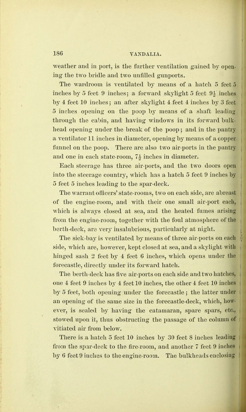 weatlier and in port, is tlie further ventilation gained by open- ing the two bridle and two unfilled gunports. The wardroom is ventilated by means of a hatch 5 feet 5 inches by 5 feet 9 inches; a forward skylight 5 feet 9^ inclies by 4 feet 10 inches an after skylight 4 feet 4 inches by 3 feet 5 inches opening on the poop by means of a shaft leading through the cabin, and having windows in its forward bulk- head opening under the break of the poop and in the pantry a ventilator 11 inches in diameter, opening by means of a copper funnel on the poop. There are also two air-ports in the pantry and one in each state-room, 7 J inches in diameter. Each steerage has three air-ports, and the two doors open into the steerage country, which has a hatch 5 feet 9 inches by 5 feet 5 inches leading to the spar-deck. The warrant officers' state-rooms, two on each side, are abreast of the engine-room, and with their one small air-port each, which is always closed at sea, and the heated fumes arising- from the engine-room, together with the foul atmosphere of the berth-deck, are very insalubrious, particiilarly at night. The sick-bay is ventilated by means of three air-ports on each side, which are, however, kept closed at sea, and a skylight with hinged sash 2 feet by 4 feet G inches, which opens under the forecastle, directly under its forward hatch. The berth-deck has five air-ports on each side and two hatches, one 4 feet 9 inches by 4 feet 10 inches, the other 4 feet 10 inches by 5 feet, both opening under the forecastle the latter under an opening of the same size in the forecastle-deck, which, how- ever, is sealed by having the catamaran, spare spars, etc., stowed upon it, thus obstructing the passage of the column of vitiated air from below. There is a hatch 5 feet 10 inches by 30 feet 8 inches leading from the spar-deck to the fire-room, and another 7 feet 9 inches by 6 feet 9 inches to the engine-room. The bulkheads enclosing