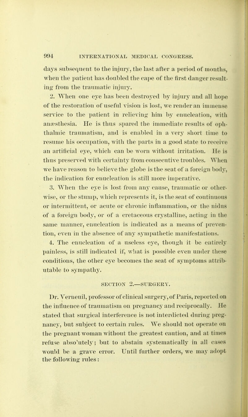 days siibsequeut to the injiiry, the last after a period of months, when the patient has doubled the cape of the first danger result- ing from the traumatic injnr3\ 2. When one eye has been destroyed by injury and all hope of the restoration of useful vision is lost, we render an imuieiise service to the i^atient in relieving him by enucleation, with anjesthesia. He is thus spared the immediate results of oph- thalmic traumatism, and is enabled in a very short time to resume his occupation, with the parts in a good state to receive an artificial eye, which can be worn without irritation. He is thus preserved with certainty from consecutive troubles. When we have reason to believe the globe is the seat of a foreign bod}^, the indication for enucleation is still more imxjerative. 3. When the eye is lost from any cause, traumatic or other- wise, or the stump, which rex)resents it, is the seat of continuous or intermittent, or acute or chronic inflammation, or the nidus of a foreign body, or of a cretaceous crystalline, acting in the same manner, enucleation is indicated as a means of preven- tion, even in the absence of any synij^athetic manifestations. 4. The enucleation of a useless eye, though it be entirely painless, is still indicated if, what is possible even under these conditions, the other eye becomes the seat of symi)toms attrib- utable to sympathy. SECTION 2.—SURGERY. Dr. Verneuil, professor of clinical surgery, of Paris, reported on the influence of traumatism on i)regnancy and reciprocally. He stated that surgical interference is not interdicted during preg- nancy, but subject to certain rules. We should not operate on the pregnant woman without the greatest caution, and at times refuse absolutely; but to abstain systematically in all cases would be a grave error. Until further orders, we may adopt the following rules: