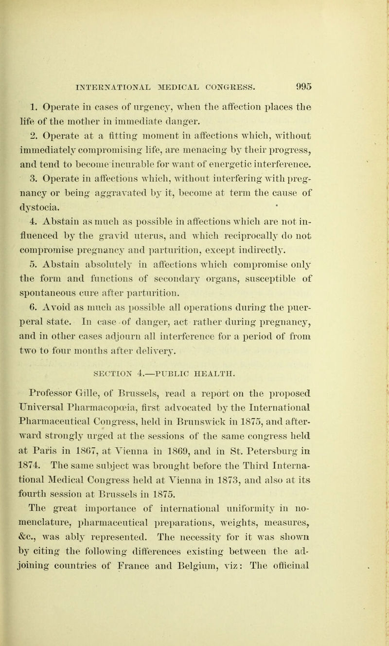 1. Operate in cases of urgency, wlien the affection i^laces tlie life of the mother in immediate danger. 2. Operate at a fitting moment in affections which, without immediately compromising life, are menacing by their x^rogress^ and tend to become incurable for want of energetic interference. 3. Operate in affections which, without interfering with preg- nancy or being aggravated by it, become at term the cause of dystocia. 4. Abstain as much as possible in affections which are not in- fluenced by the gravid uterus, and which reciprocally do not compromise pregnancy and parturition, except indirectly. 5. Abstain absolutely in affections which comx)romise only the form and functions of secondary organs, susceptible of siiontaneous cure after parturition. 6. Avoid as much as possible all operations during the i)uer- peral state. In case of danger, act rather during pregnancy, and in other cases adjourn all interference for a period of from two to four months after delivery. SECTION 4.—PUBLIC HEALTH. Professor Gille, of Brussels, read a report on the proposed Universal Pharmacopoeia, first advocated by the International Pharmaceutical Congress, held in Brunswick in 1875, and after- ward strongly urged at the sessions of the same congress held at Paris in 1867, at Vienna in 1869, and in St. Petersburg in 1874. The same subject was brought before the Third Interna- tional Medical Congress held at Vienna in 1873, and also at its fourth session at Brussels in 1875. The great importance of international nniformity in no- menclature, pharmaceutical i^reparations, weights, measures, &c., was ably represented. The necessity for it was shown by citing the following differences existing between the ad- joining countries of France and Belgium, viz : The officinal