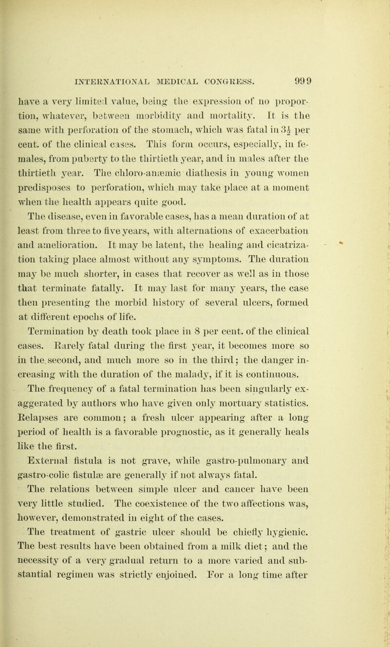 have a very limited value, being the expression of no propor- tion, ^Yhatever, between morbidity and mortality. It is the same ^yith perforation of the stomach, which was fatal in 3^ i)er cent, of the clinical cases. This form occurs, especially, in fe- males, from puberty to the thirtieth year, and in males after the thirtieth year. The chloro-aniemic diathesis in young women predisposes to perforation, which may take place at a moment when the health appears qnite good. The disease, even in favorable cases, has a mean duration of at least from three to five years, with alternations of exacerbation and amelioration. It may be latent, the healing and cicatriza- tion taking place almost without any symptoms. The duration may be much shorter, in cases that recover as well as in those that terminate fatally. It may last for many years, the case then x)resenting the morbid history of several ulcers, formed at different epochs of life. Termination b}^ death took i)lace in 8 ])er cent, of the clinical eases. Rarely fatal during the first year, it becomes more so in the. second, and much more so in the third; the danger in- creasing with the duration of the malady, if it is continuous. The frequency of a fatal termination has been singularly ex- aggerated by authors who liave given only mortuary statistics. Relapses are common; a fresh ulcer appearing after a long period of health is a favorable prognostic, as it generally heals like the first. External fistula is not grave, while gastro-pulmonary and gastro-colic fistulse are generally if not always fatal. The relations between simx^le ulcer and cancer have been very little studied. The coexistence of the two affections was, however, demonstrated in eight of the cases. The treatment of gastric ulcer should be chiefly hygienic. The best results have been obtained from a milk diet; and the necessity of a very gradual return to a more varied and sub- stantial regimen was strictly enjoined. For a long time after