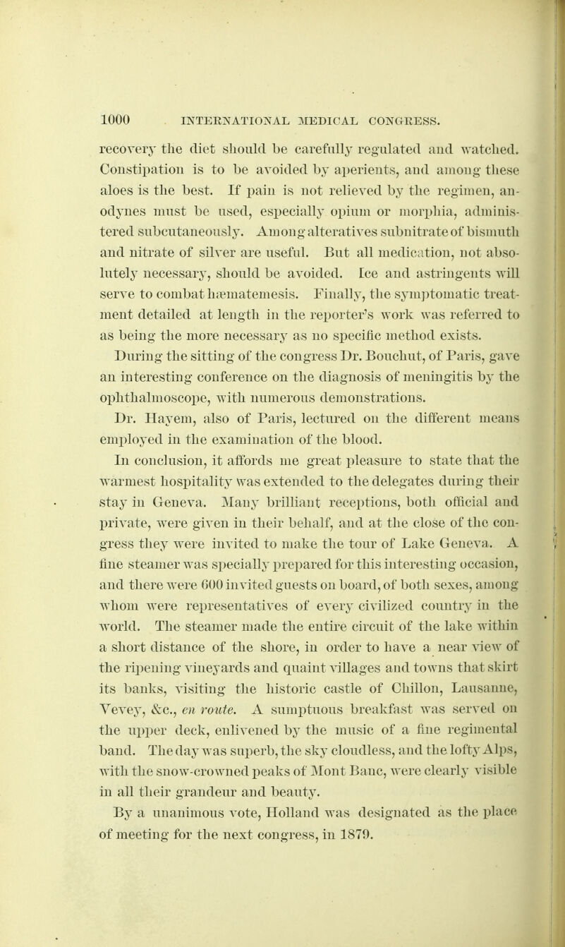 recovery the diet should be carefully regulated and watched. Constipation is to be avoided by aperients, and among these aloes is the best. If pain is not relieved by the regimen, an- odynes must be used, esi^ecially opium or mori)hia, adminis- tered subcutaneously. Am on g alteratives subnitrate of bismuth and nitrate of silver are useful. But all medication, not abso- lutely necessary, should be avoided. Ice and astringents will serve to combat hiematemesis. Finally, the symptomatic treat- ment detailed at length in the reporter's work was referred to as being the more necessary as no specific method exists. During the sitting of the congress Dr. Bouchu-t, of Paris, gave an interesting conference on the diagnosis of meningitis by the ophthalmoscoioe, with numerous demonstrations. Dr. Hay em, also of Paris, lectured on the different means employed in the examination of the blood. In conclusion, it affords me great i)leasure to state that the warmest hospitality was extended to the delegates during their stay in Geneva. Many brilliant receptions, both official and private, were given in their behalf, and at the close of the con- gress they were invited to make the tour of Lake Geneva. A fine steamer was specially prepared for this interesting occasion, and there were 600 invited guests on board, of both sexes, among whom were representatives of every civilized country in the world. The steamer made the entire circuit of the lake within a short distance of the shore, in order to have a near view of the ripening vineyards and quaint villages and towns that skirt its banks, visiting the historic castle of Chillon, Lausanne, Vevey, &c., en route. A sumptuous breakfast was served on the ui)per deck, enlivened by the music of a fine regimental band. The day was superb, the sky cloudless, and the lofty Alps, with the snow-crowned peaks of Mont Banc, were clearly visible in all their grandeur and beauty. By a unanimous vote, Holland was designated as the place of meeting for the next congress, in 1879.