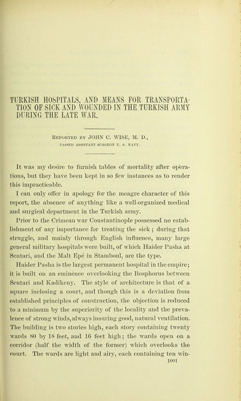 TURKISH HOSPITALS, AND MEANS FOR TRANSPORTA- TION OF SICK AND WOUNDED IN THE TURKISH ARMY DURING THE LATE WAR. Reported by JOHN C. WISE, M. D., PASSED ASSISTANT SURGEON U. S. NAVY. It was my desire to furnish tables of mortality after opera- tions, but they have been kept in so few instances as to render this impracticable. I can only oifer in apology for the meagre character of this report, the absence of anything like a well-organized medical and surgical department in the Turkish army. Prior to the Crimean war Constantinople possessed no estab- lishment of any imi)ortance for treating the sick ; during that struggle, and mainly through English influence, many large general military hospitals were built, of which Haider Pasha at Scutari, and the Malt Epe in Stamboul, are the type. Haider Pasha is the largest permanent hosx)ital in the empire; it is built on an eminence overlooking the Bosphorus between Scutari and Kadikeny. The style of architecture is that of a square inclosing a court, and though this is a deviation from established principles of construction, the objection is reduced to a minimum by the superiority of the locality and the i^reva- lence of strong winds, always insuring good, natural ventilation. The building is two stories high, each story containing twenty wards 80 by 18 feet, and 16 feet high; the wards open on a corridor (half the width of the former) which overlooks the court. The wards are light and airy, each containing ten win-