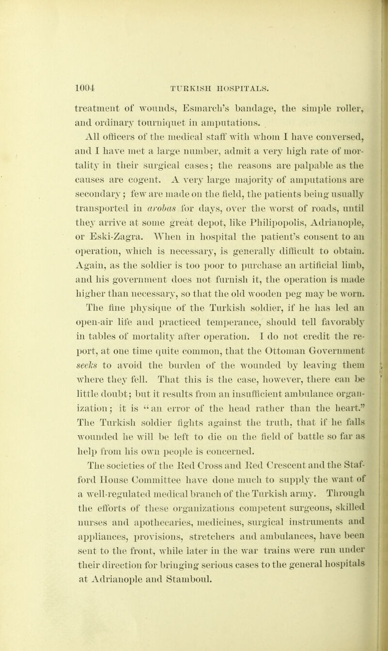 treatment of woiiuds, Esuiarch's bandage, the simple roller, and ordinary tourniqnet in amputations. All officers of the medical staff with whom I have conversed^ and I have met a large number, admit a vevy high rate of mor- tality in their surgical cases; the reasons are palpable as the causes are cogent. A very large majority of amputations are secondary; few are made on the held, the patients being usually transi)orted in arohas for days, over the worst of roads, until they arrive at some great depot, like Philipopolis, Adrianople, or Eski-Zagra. When in hospital the patient's consent to an operation, which is necessary, is generally difficult to obtain. Again, as the soldier is too poor to purchase an artificial limb, and his government does not furnish it, the operation is made higher than necessary, so that the old wooden peg may be worn. The fine i^hysique of the Turkish soldier, if he has led an open-air life and practiced temi)erance, should tell favorably in tables of mortality after operation. I do not credit the re- port, at one time quite common, that the Ottoman Government seeJtS to avoid the burden of the wounded by leaving them w^here they fell. That this is the case, however, there can be little doubt; but it results from an insufficient ambulance organ- ization 5 it is an error of the head rather than the heart. The Turkish soldier fights against the truth, that if he falls wounded he will be left to die on the field of battle so far as help from his own people is concerned. The societies of the Eed Cross and Eed Crescent and the Staf- ford House Committee have done much to supply the want of a well-regulated medical branch of the Turkish army. Through the efforts of these oi-ganizations competent surgeons, skilled nurses and apothecaries, medicines, surgical instruments and appliances, provisions, stretchers and ambulances, have been sent to the front, while later in the war trains were run under their direction for bringing serious cases to the general hospitals at Adrianople and Stamboul.