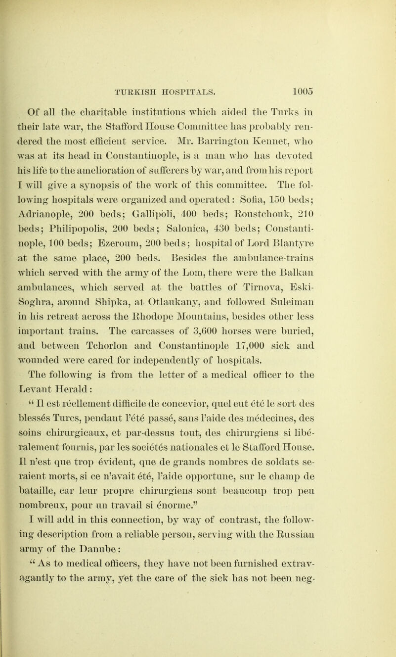 Of all the cliaritable institutions which aided the Turks in their late war, the Stafford House Committee has probably ren- dered the most efficient service. Mr. Barrington Kennet, who was at its head in Constantinople, is a man who has devoted his life to the amelioration of sufferers by war, and from his report I will give a synopsis of the work of this committee. The fol- lowing hospitals were organized and operated: Sofia, 150 beds; Adrianople, 200 beds; Gallipoli, 400 beds; Eoustchouk, 210 beds; Philipopolis, 200 beds; Salonica, 430 beds; Constanti- nople, 100 beds; Ezeroum, 200 beds; hospital of Lord Blantyre at the same place, 200 beds. Besides the ambulance-trains which served with the army of the Lorn, there were the Balkan ambulances, which served at the battles of Tirnova, Eski- Soghra, around Shipka, at Otlaukany, and followed Suleiman in his retreat across the Bhodope Mountains, besides other less imi)ortant trains. The carcasses of 3,600 horses were buried, and between Tchorlon and Constantinople 17,000 sick and wounded were cared for independently of hospitals. The following is from the letter of a medical officer to the Levant Herald: II est reellement difficile de concevior, quel eut ete le sort des bless6s Turcs, pendant I'ete passe, sans Taide des medecines, des soins chirurgicaux, et i^ar-dessus tout, des chirurgiens si libe- ralement fournis, par les societes nationales et le Stafford House. II n'est que trop evident, que de grands nombres de soldats se- raient morts, si ce n'avait ete, I'aide opportune, sur le champ de bataille, car leur x)ropre chirurgiens sont beaucoup trop pen nombreux, pour un travail si enorme.'' I will add in this connection, by way of contrast, the follow- ing description from a reliable person, serving with the Russian army of the Danube: As to medical officers, they have not been furnished extrav- agantly to the army, yet the care of the sick has not been neg-