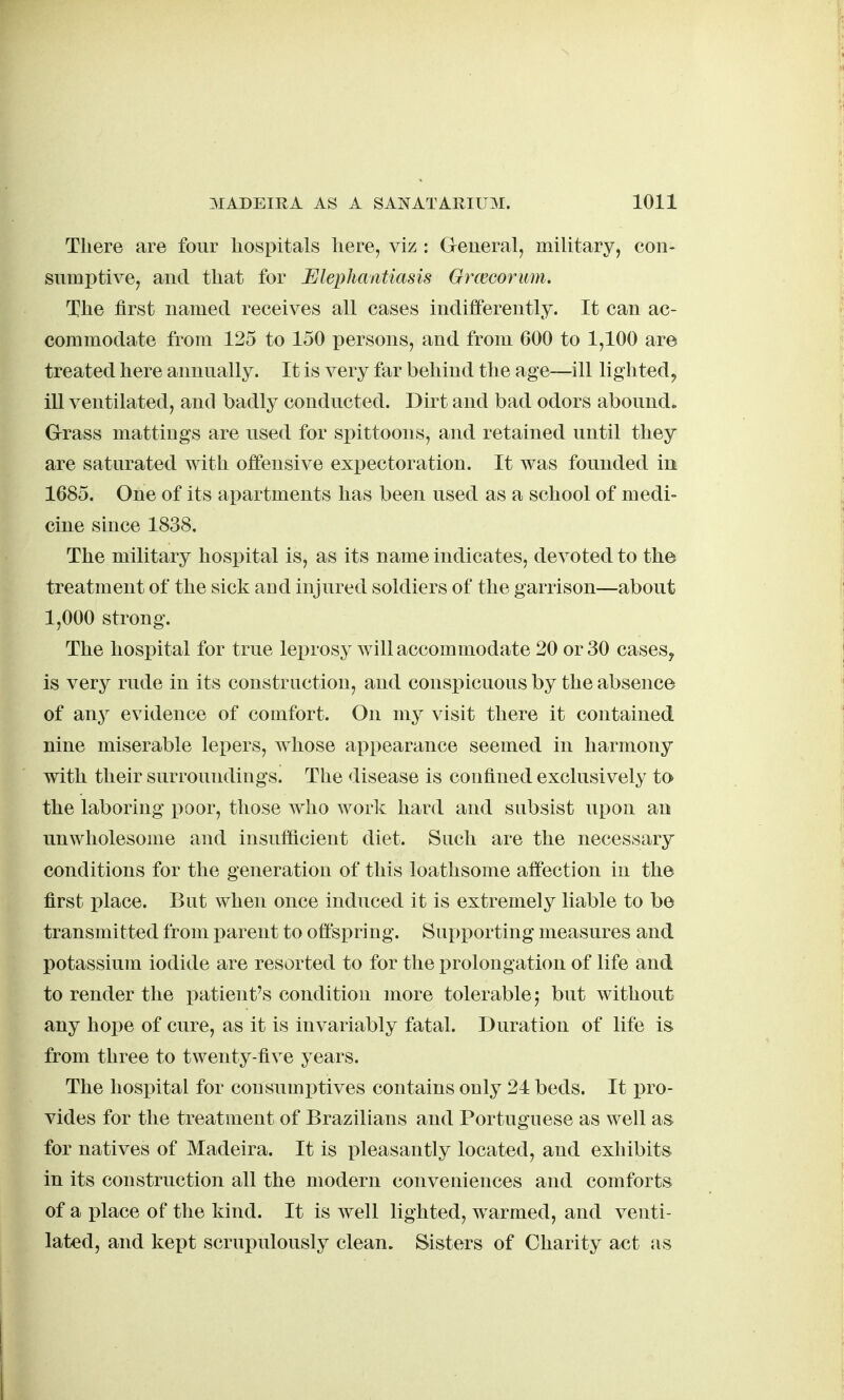 There are four hospitals here, viz : General, military, con- sumptive, and that for Elephantiasis Grmcorum. The first named receives all cases indifferently. It can ac- commodate from 125 to 150 persons, and from 600 to 1,100 are treated here annually. It is very far behind th e age—ill lighted, ill ventilated, and badly conducted. Dirt and bad odors abound. Grass mattings are used for spittoons, and retained until they are saturated with offensive expectoration. It was founded in 1685. One of its aj^artments has been used as a school of medi- cine since 1838, The military hospital is, as its name indicates, devoted to the treatment of the sick aod injured soldiers of the garrison—about 1,000 strong. The hospital for true leprosy will accommodate 20 or 30 cases, is very rude in its construction, and conspicuous by the absence of any evidence of comfort. On my visit there it contained nine miserable lepers, whose appearance seemed in harmony with their surroundings. The disease is confined exclusively to the laboring i^oor, those who work hard and subsist upon an unwholesome and insufiicient diet. Such are the necessary conditions for the generation of this loathsome affection in the first place. But when once induced it is extremely liable to be transmitted from parent to offspring. SupjDorting measures and potassium iodide are resorted to for the prolongation of life and to render the patient's condition more tolerable; but without any hope of cure, as it is invariably fatal. Duration of life is from three to twenty-five years. The hosi>ital for consumj^tives contains only 24 beds. It pro- vides for the treatment of Brazilians and Portuguese as well as for natives of Madeira. It is pleasantly located, and exhibits in its construction all the modern conveniences and comforts of a place of the kind. It is well lighted, warmed, and venti- lated, and kept scrupulously clean. Sisters of Charity act as