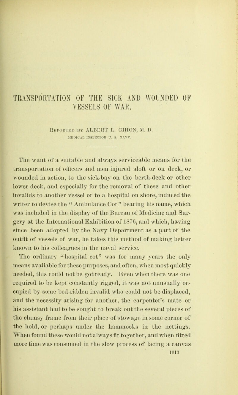 TRANSPORTATION OF THE SICK AND WOUNDED OF VESSELS OF WAR. Reported by ALBERT L. GIHON, :\r. D. MEDICAL IXSp'eCTOK U. S. NAVY. The want of a suitable and always serviceable means for the transportation of officers and men injured aloft or on deck, or wounded in action, to the sick-bay on the berth-deck or other lower deck, and especially for the removal of these and other invalids to another vessel or to a hospital on shore, induced the writer to devise the  Ambulance Got bearing his name, which was included in the display of the Bureau of Medicine and Sur- gery at the International Exhibition of 187G, and w^hich, having since been adopted by the Navy Department as a part of the outfit of vessels of war, he takes this method of making better known to his colleagues in the naval service. The ordinary ''hospital cot was for many years the only means available for these purposes, and often, when most quickly needed, this could not be got ready. Even when there was one required to be kept constantly rigged, it was not unusually oc- cupied by some bed-ridden inv^alid who could not be disi)laced, and the necessity arising for another, the carpenter's mate or his assistant had to be sought to break out the several pieces of the clumsy frame from their i3lace of stowage in some corner of the hold, or perhaps under the hammocks in the nettings. When found these would not always fit together, and when fitted moretime was consumed in the slow process of lacing a canvas