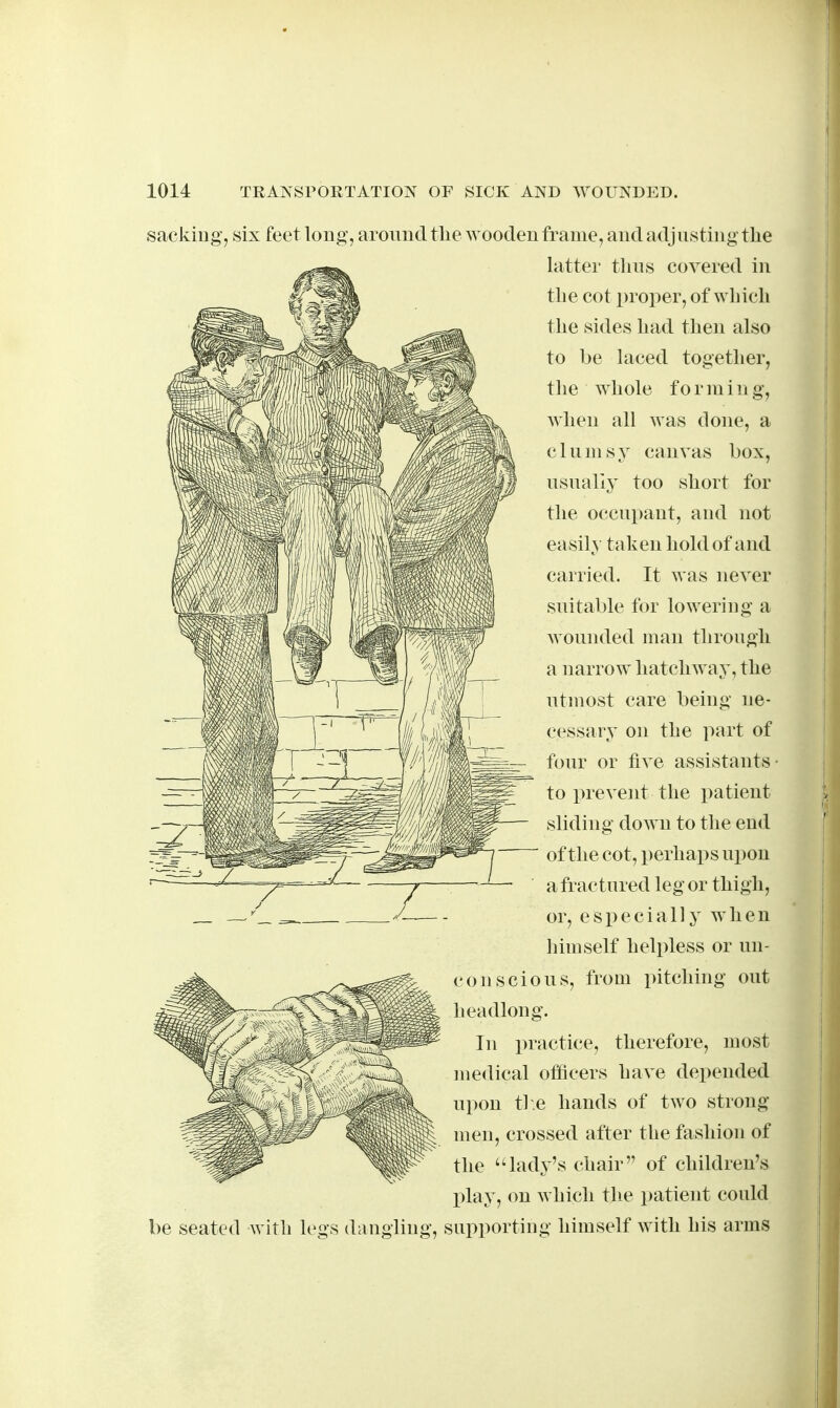 sacking^ six feet long, around tlie wooden frame, and adjusting the latter thus covered in the cot proper, of which the sides had then also to be laced together, the whole forming, when all was done, a clumsy canvas box, usually too short for the occupant, and not easily taken hold of and carried. It was never suitable for lowering a wounded man through a narrow^ hatchway, the utmost care being ne- cessary on the part of four or five assistants- to prevent the patient sliding down to the end of the cot, perhaps upon a fractured leg or thigh, or, especially when himself helpless or un- coil scions, from pitching out headlong. In practice, therefore, most medical officers have depended upon the hands of two strong men, crossed after the fashion of the 'lady's chair of children's play, on which the patient could be seated with legs dangling, supporting himself with his arms