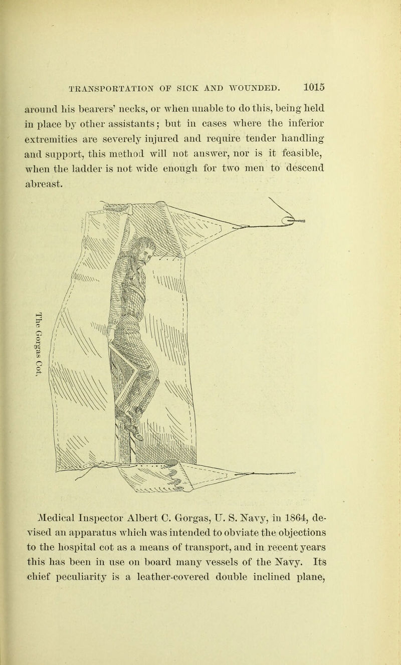 around Ms bearers' necks, or when unable to do this, being held in place by other assistants; but in cases where the inferior extremities are severely injured and require tender handling and support, this method will not answer, nor is it feasible, when the ladder is not wide enough for two men to descend abreast. Medical Inspector Albert C. Gorgas, U. S. Kavy, in 1864, de- vised an ai)paratus which was intended to obviate the objections to the hospital cot as a means of transport, and in recent years this has been in use on board many vessels of the Kavy. Its chief peculiarity is a leather-covered double inclined plane,