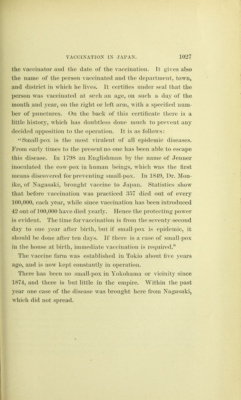 the vaccinator and the date of the vacciuatioii. It gives also the name of the person A^accinated and the department, town, and district in which he lives. It certifies mider seal that the person was vaccinated at such an age, on such a day of the month and year, on the right or left arm, with a specified num- ber of i^unctures. On the back of this certificate there is a little histor}^, which lias doubtless done much to prevent any decided opposition to the operation. It is as follows: Small-pox is the most virulent of all epidemic diseases. From early times to the present no one has been able to escape this disease. In 1798 an Englishman by the name of Jenner inoculated the cow-pox in human beings, which was the first means discovered for preventing small-pox. In 1849, Dr. Mon- ike, of Nagasaki, brought vaccine to Japan. Statistics show that before vaccination was practiced 357 died out of every 100,000, each year, while since vaccination has been introduced 42 out of 100,000 have died yearly. Hence the protecting power is evident. The time for vaccination is from the seventy-second day to one year after birth, but if small-pox is epidemic, it should be done after ten days. If there is a case of small-pox in the house at birth, immediate vaccination is required.^ The vaccine farm was established in Tokio about five years ago, and is now kept constantly in operation. There has been uo small-pox in Yokohama or vicinity since 1874, and there is but little in the empire. Within the past year one case of the disease was brought here from Nagasaki, which did uot spread.