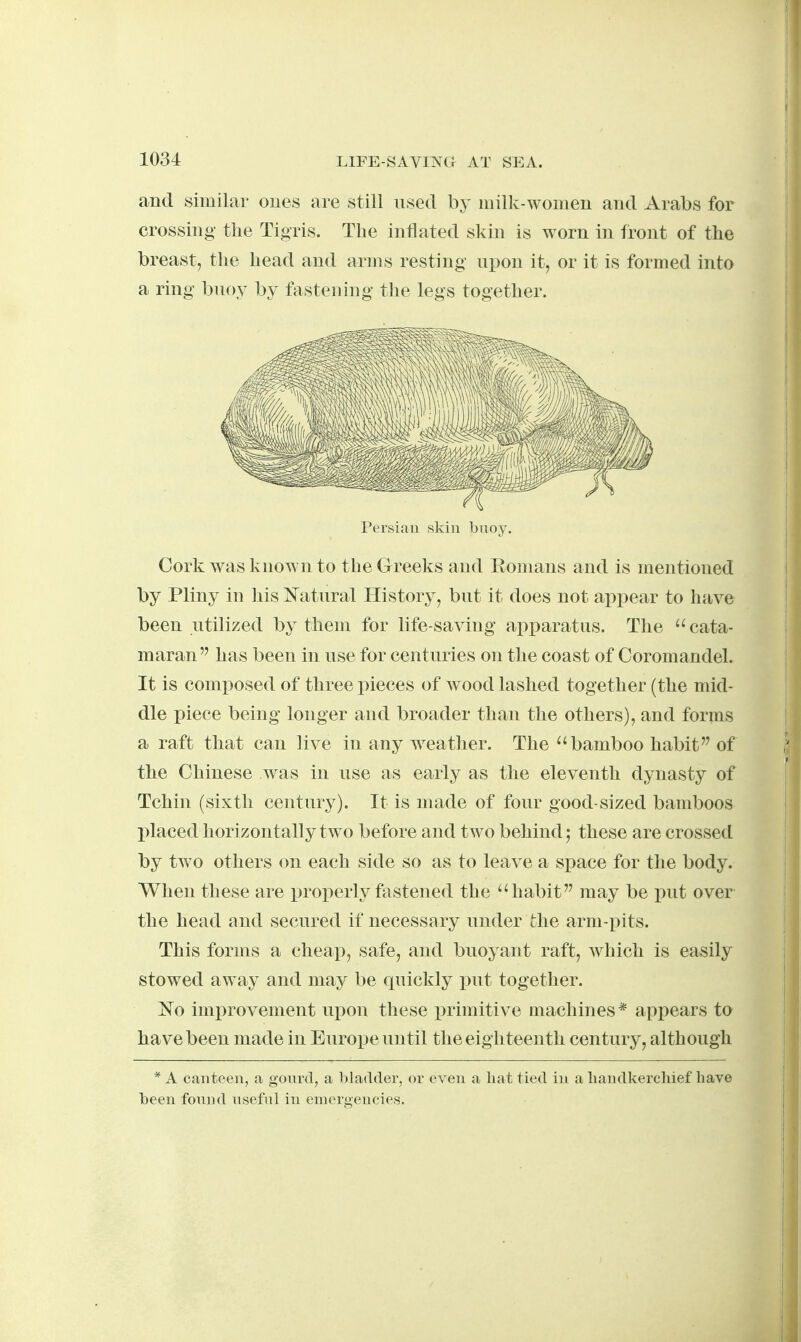 and similar ones are still used by milk-women and Arabs for crossing the Tigris. The inflated skin is worn in front of the breast, the head and arms resting upon it, or it is formed into a ring buoy by fastening the legs together. Cork was known to the Greeks and Eomans and is mentioned by Pliny in his I^atural History, but it does not appear to have been utilized by them for life-saving apparatus. The  cata- maran has been in use for centuries on the coast of Coromandel. It is comi^osed of three pieces of wood lashed together (the mid- dle piece being longer and broader than the others), and forms a raft that can live in any weather. The ''bamboo habit of the Chinese was in use as early as the eleventh dynasty of Tchin (sixth century). It is made of four good-sized bamboos placed horizontally two before and two behind; these are crossed by two others on each side so as to leave a space for the body. When these are in-operly fastened the habit may be put over the head and secured if necessary under the arm-pits. This forms a cheap, safe, and buoyant raft, which is easily stowed away and may be quickly i^ut together. No imx)rovement upon these primitive machines* appears to have been made in Europe until the eighteenth century, although Persian skin bnoy. * A canteen, a gonrd, a bladder, or even a liat tied in a liandkercluef have been fonnd useful in enKn'gencies.