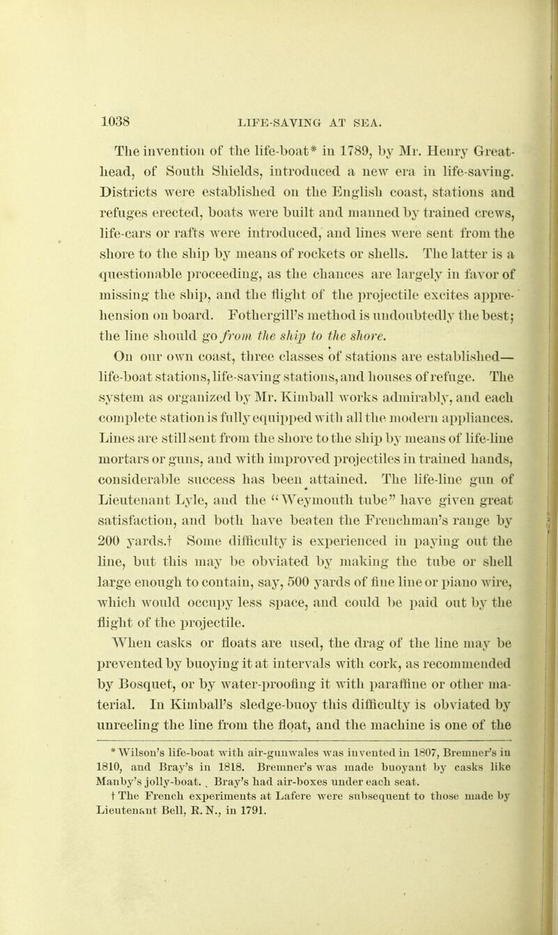 The invention of the life-boat * in 1789, by Mr. Henry Great- head, of South Shields, introduced a new era in life-saving. Districts were established on the English coast, stations and refuges erected, boats were built and manned by trained crews, life-cars or rafts were introduced, and lines were sent from the shore to the ship by means of rockets or shells. The latter is a questionable i:)roceeding, as the chances are largely in favor of missing the ship, and the tlight of the projectile excites appre- hension on board. Fothergill's method is undoubtedly the best; the line should go from the ship to the shore. On our own coast, three classes of stations are established— life-boat station s, life-saving stations, and houses of refuge. The system as organized by Mr. Kimball works admirably, and each complete station is fully equi^^ped with all the modern ai)pliances. Lines are still sent from the shore to the ship by means of life-line mortars or guns, and with improved i^rojectiles in trained hands, considerable success has been attained. The life-line gun of Lieutenant Lyle, and the ^'Weymouth tube have given great satisfaction, and both have beaten the Frenchman's range by 200 yards.t Some difficulty is experienced in paying out the line, but this may be obviated by making the tube or shell large enough to contain, say, 500 yards of fine line or piano wire, which would occupy less space, and could be paid out by the flight of the projectile. When casks or floats are used, the drag of the line may be prevented by buoying it at intervals with cork, as recommended by Bosquet, or by water-proofing it with paraf&ne or other ma- terial. In Kimball's sledge-buoy this difficulty is obviated by unreeling the line from the float, and the machine is one of the * Wilson's life-boat with air-guuwales was invented iu 1807, Bremner's in 1810, and Bray's in 1818. Bremner's was made buoyant by casks like Manby's jolly-boat. . Bray's had air-boxes under each seat. t The French experiments at Lafere were subsequent to those made by Lieutenant Bell, E. N., in 1791.
