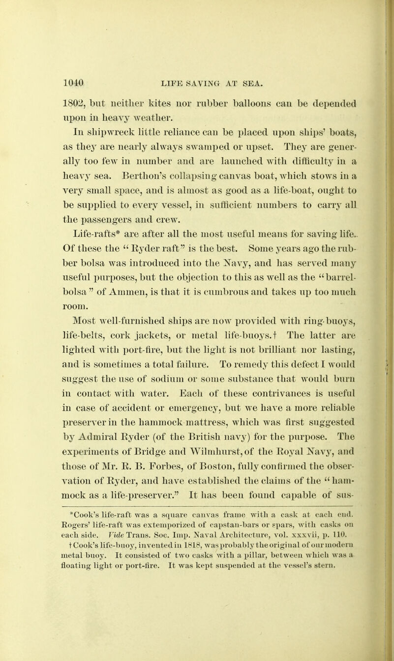 1802, but neither kites nor rubber balloons can be depended upon in heavy weather. In shipwreck little reliance can be i)laced ux^on shii)s' boats, as they are nearly always swamx)ed or upset. They are gener- ally too few in number and are launched with difficulty in a heavy sea. Berthon's collapsing canvas boat, which stows in a very small space, and is almost as good as a life-boat, ought to be supplied to every vessel, in sufficient numbers to carry all the passengers and crew. Life-rafts* are after all the most useful means for saving life.. Of these the Eyder raft is the best. Some years ago the rub- ber bolsa was introduced into the ^^avy, and has served many useful purposes, but the objection to this as well as the barrel- bolsa  of Ammen, is that it is cumbrous and takes up too much room. Most well-furnished ships are now provided with ring-buoys, life-belts, cork jackets, or metal life-buoys, t The latter are lighted with port-fire, but the light is not brilliant nor lasting, and is sometimes a total failure. To remedy this defect I would suggest the use of sodium or some substance that would burn In contact with water. Each of these contrivances is useful in case of accident or emergency, but we have a more reliable preserver in the hammock mattress, which was first suggested by Admiral Eyder (of the British navy) for the purpose. The experiments of Bridge and Wilmhurst,of the Eoyal ^^Tavy, and those of Mr. E. B. Forbes, of Boston, fully confirmed the obser- vation of Eyder, and have established the claims of the ham- mock as a life-preserver. It has been found capable of sus- *Cook's life-raft was a square canvas frame witli a cask at eacli end. Eogers' life-raft was extemporized of capstan-bars or spars, Avitli casks on each side. Vide Trans. Soc. Imp. Naval Architecture, vol. xxxvii, p. 110. t Cook's life-huoy, invented in 1818, was x)robably the original of our modern metal buoy. It consisted of two casks with a pillar, between which was a floating light or port-Are. It was kept suspended at the vessel's stern.