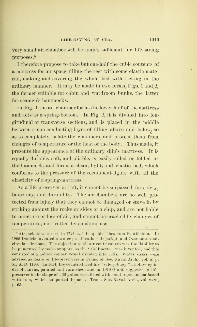 very small air-chamber will be amply sufficient for life-saving purposes.* I therefore propose to take but one-half the cubic contents of a mattress for air-space^ filling the rest with some elastic mate- rial, making and covering the whole bed with ticking in the ordinary manner. It may be made in two forms, Figs. 1 and^2, the former suitable for cabin and wardroom bunks, the latter for seamen's hammocks. In Fig. 1 the air-chamber forms the lower half of the mattress and acts as a spring-bottom. In Fig. 2, it is divided into lon- gitudinal or transverse sections, and is placed in the middle between a non-conducting layer of filling above and below, so as to completely isolate the chambers, and protect them from changes of temperature or the heat of the body. Thus made, it presents the appearance of the ordinary ship's mattress. It is equally durable, soft, and pliable, is easily rolled or folded in the hammock, and forms a clean, light, and elastic bed, which conforms to the pressure of the recumbent figure with all the elasticity of a spring-mattress. As a life preserver or raft, it cannot be surpassed for safety, buoyancy, and durability. The air-chambers are so well pro- tected from injury that they cannot be damaged or stove in by striking against the rocks or sides of a ship, and are not liable to puncture or loss of air, and cannot be cracked by changes of temperature, nor fretted by constant use. * Air-jackets were used in 17*24, vide Leupoki's Theatrnm Poutiticium. In 1806 Daniels invented a water-proof leather air-jacket, and Ozanam a semi- circular air-lioat. Tlie objection to all air contrivances was tlie liability to be punctured by rocks or spars, so tlie Collinetta was invented, and this, consisted of a hollow cox)per vessel divided into cells. Water casks wera advised as floats or life-preservers in Trans, of Soc. Naval Arch., vol. ii, p. 51, A. D. 1796. In ldl4, Boyce introduced his 'safety-buoy, a hollow cylin- der of canvas, painted and varnished, and in 1818 Grant suggested a life- preserver in the vshape of a 36-gallon cask titled with hand-ropes and ballasted with iron, which supported 10 men. Trans. Soc. Naval Arch., vol. xxxi, p. 63.