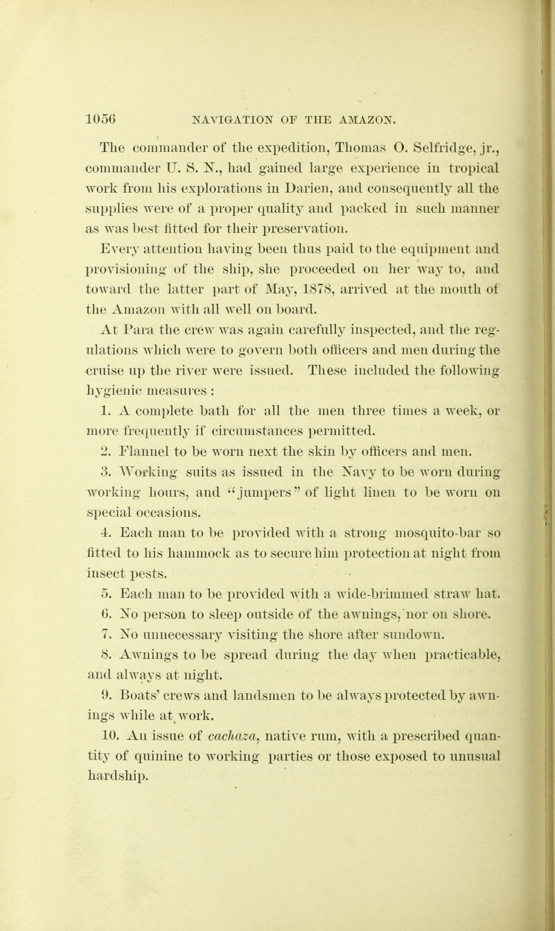 The coimnauder of the expedition, Thomas O. Selfridge, jr., commander U. S. N., had gained large experience in tropical work from his explorations in Darien, and consequently all the supx)lies were of a proper quality and packed in such manner as was best fitted for their preservation. Every attention having been thus paid to the equipment and provisioning of the ship, she proceeded on her way to, and toward the latter part of May, 1878, arrived at the mouth of the Amazon with all well on board. At Para the crew was again carefully inspected, and the reg- ulations which were to govern both officers and men during the cruise up the river were issued. These included the following hygienic measures : 1. A complete bath for all the men three times a week, or more frequently if circumstances permitted. 2. Flannel to be worn next the skin by officers and men. 3. Working suits as issued in the l!^avy to be worn during working hours, and ''jumpers of light linen to be worn on special occasions. 4. Each man to be provided with a strong mosquito-bar so fitted to his hammock as to secure him protection at night from insect pests. 5. Each man to be i^rovided with a wide-brimmed straw hat. 6. 1^0 person to sleep outside of the awnings, nor on shore. 7. jSTo unnecessary visiting the shore after sundown. 8. Awnings to be spread during the dQ>y when practicable, and always at night. 9. Boats' crews and landsmen to be always protected by awn- ings while at work. 10. An issue of cacliaza^ native rum, with a prescribed quan- tity of quinine to working parties or those exposed to unusual hardship.