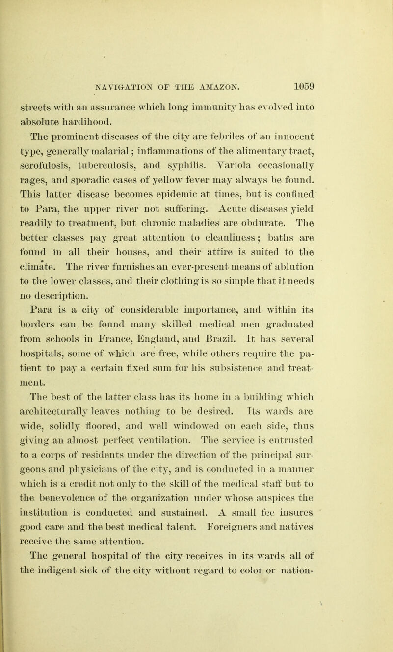 streets with au assurance which long inimunitj' has evolved into absolute hardihood. The prominent diseases of the city are febriles of an innocent type, generally malarial j inflammations of the alimentary tract, scrofulosis, tuberculosis, and syi^hilis. Variola occasionally rages, and sporadic cases of yellow fever may always be found. This latter disease becomes epidemic at times, but is confined to Para, the upper river not suffering. Acute diseases yield readily to treatment, but chronic maladies are obdurate. The better classes pay great attention to cleanliuess; baths are found in all their houses, and their attire is suited to the climate. The riv er furnishes an ever-x)resent means of ablution to the lower classes, and their clothing is so simple that it needs no description. Para is a city of considerable importance, and within its borders can be found many skilled medical men graduated from schools in France, England, and Brazil. It has several hospitals, some of which are free, while others require the pa- tient to pay a certain fixed sum for his subsistence and treat- ment. The best of the latter class has its home in a building which architecturally leaves nothiug to be desired. Its wards are wide, solidly floored, and well windowed on each side, thus giving an almost perfect ventilation. The service is entrusted to a cor])s of residents under the direction of the principal sur- geons and i)hysicians of the city, and is conducted in a manner which is a credit not only to the skill of the medical staft' but to the benevolence of the organization under whose auspices the institution is conducted and sustained. A small fee insures good care and the best medical talent. Foreigners and natives receive the same attention. The general hospital of the city receives in its wards all of the indigent sick of the city Avithout regard to color or nation-