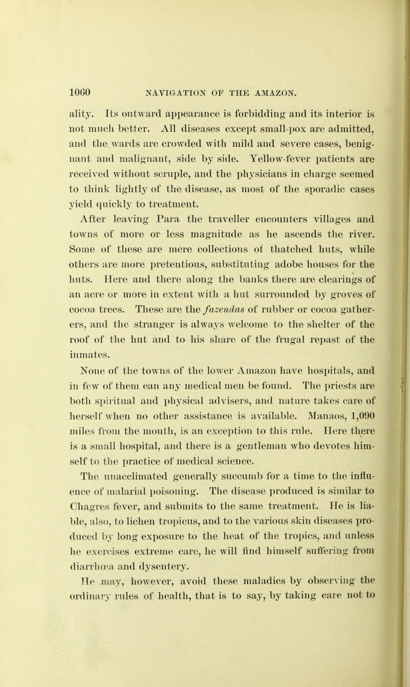 ality. Its outward appearance is forbidding and its interior is not much better. All diseases except small-pox are admitted, and the. wards are crowded with mild and severe cases, benig- nant and malignant, side by side. Yellow-fever i)atients are received without scruple, and the physicians in charge seemed to think lightly of the disease, as most of the sporadic cases yield quickly to treatment. After leaving Para the traveller encounters villages and towns of more or less magnitude as he ascends the river. Some of these are mere collections of thatched huts, while others are more pretentious, substituting adobe houses for the huts. Here and there along the banks there are clearings of an acre or more in extent with a hut surrounded by groves of cocoa trees. These are the fazendas of rubber or cocoa gather- ers, and the stranger is always welcome to the shelter of the roof of the hut and to his share of the frugal repast of the inmates. ^sTone of the towns of the lower Amazon have hospitals, and in few of them can any medical men be found. The priests are both spiritual and i^hysical advisers, and nature takes care of herself when no other assistance is available. Manaos, 1,090 miles from the mouth, is an exception to this rule. Here there is a small hospital, and there is a gentleman who devotes him- self to the practice of medical science. The unacclimated generally succumb for a time to the influ- ence of malarial i)oisoning. Tlie disease produced is similar to Chagres fever, and submits to the same treatment. He is lia- ble, also, to lichen tropicus, and to the various skin diseases pro- duced by long exposure to the heat of the tropics, and unless he exercises extreme care, he will find himself suffering from diarrhoea and dysentery. He may, however, avoid these maladies by observing the ordinary rules of health, that is to say, by taking care not to