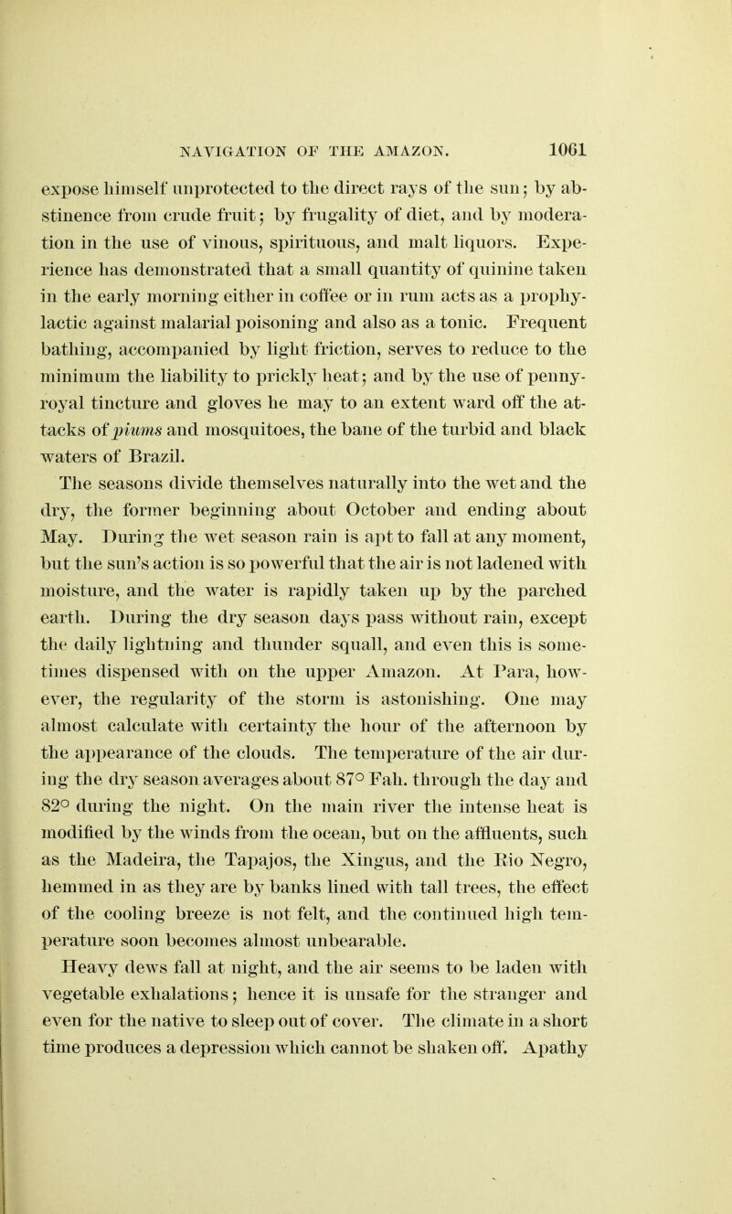 expose himself unprotected to the direct rays of tlie simj by ab- stinence from crude fruity by frugality of diet, and by modera- tion in the use of vinous, spirituous, and malt liquors. Expe- rience has demonstrated that a small quantity of quinine taken in the early morning either in coffee or in rum acts as a prophy- lactic against malarial poisoning and also as a tonic. Frequent bathing, accompanied by light friction, serves to reduce to the minimum the liability to prickly heat; and by the use of penny- royal tincture and gloves he may to an extent ward off the at- tacks of plums and mosquitoes, the bane of the turbid and black waters of Brazil. Tlie seasons divide themselves naturally into the wet and the dry, the former beginning about October and ending about May. During the wet season rain is apt to fall at any moment, but the sun's action is so powerful that the air is not ladened with moisture, and the water is rapidly taken up by the parched earth. During the dry season days pass without rain, except the daily lightning and thunder squall, and even this is some- times dispensed with on the upper Amazon. At Para, how- ever, the regularity of the storm is astonishing. One may almost calculate witli certainty the hour of the afternoon by the ai)pearance of the clouds. The temperature of the air dur- ing the dry season averages about 87° Fah. through the day and 820 during the night. On the main river the intense heat is modified by the winds from the ocean, but on the affluents, such as the Madeira, the Tapajos, the Xingus, and the Eio I^egro, hemmed in as they are by banks lined with tall trees, the effect of the cooling breeze is not felt, and the continued high tem- perature soon becomes almost unbearable. Heavy dews fall at night, and the air seems to be laden with vegetable exhalations; hence it is unsafe for the stranger and even for the native to sleep out of cover. The climate in a short time produces a depression which cannot be shaken off. Apathy