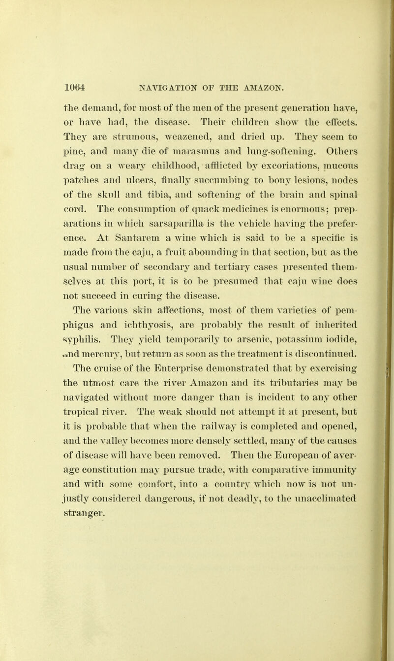 the demand, for most of the men of the ])resent generation have, or have had, the disease. Their children show the effects. They are strumons, weazened, and dried up. They seem to pine, and many die of marasmus and lung-softening. Others drag on a weary childhood, afflicted by excoriations, inucous patches and ulcers, finally succumbing to bony lesions, nodes of the sknll and tibia, and softening of the brain and spinal cord. The consumption of quack medicines is enormous; prep- arations in which sarsaparilla is the vehicle having the i^refer- ence. At Santarem a wine which is said to be a specific is made from the caju, a fruit abounding in that section, but as the usual number of secondary and tertiary cases presented them- selves at this port, it is to be presumed that caju wine does not succeed in curing the disease. The various skin affections, most of them varieties of pem- phigus and ichthyosis, are probably the result of inlierited syphilis. They yield temporarily to arsenic, potassium iodide, ojud mercury, but return as soon as the treatment is discontinued. The cruise of the Enterprise demonstrated that by exercising the utmost care the river Amazon and its tributaries may be navigated without more danger than is incident to any other tropical river. The weak should not attem^it it at present, but it is probable that when the railway is completed and opened, and the valley becomes more densely settled, many of the causes of disease will Inn^e been removed. Then the European of aver- age constitution may pursue trade, with comj)arative immunity and with some comfort, into a country which now is not un- justly considered dangerous, if not deadly, to the unacclimated stranger.