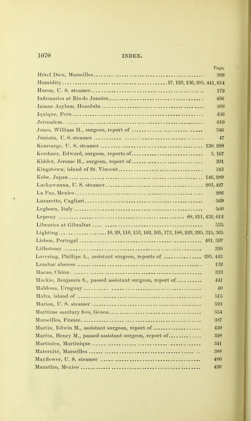 Page. Hotel Dieu, Marseilles 388 Humidity 17,123,136,285, 441,614 Huron, U. S. steamer 172 Infirmaries at Eio de Janeiro 496 Insane Asylum, Honolulu , 208 Iquique, Peru 436 Jenisalem 610 Jones, William H., surgeon, rei)ort of 346 Juniata, U. S. steamer 47 Kearsarge, U. S. steamer 130, 299 Kerslmer, Edward, surgeon, reports of 5,167 Kidder, Jerome H., surgeon, report of 391 Kingstown, island of St. Vincent •. 343 Kobe, Japan 146,289 Xiackawauna, U. S. steamer 203,427 La Paz, Mexico 206 Lazaretto, Cagliari 569 Leghorn, Italy 560 Leprosy 68,211, 432, 612 Libraries at Gibraltar 535 Lighting 10,29,110,153,162,165,173,188,229,295, 315, 365 Lisbon, Portugal 401,597 Lithotomy ^, 326 Lovering, Phillips A., assistant surgeon, rei^orts of 295, 443 Lumbar abscess 132 Macao, China 323 Mackie, Benjamin S., passed assistant surgeon, report of 441 Maldoua, Uruguay , 40 Malta, island of 515 Marion, U. 8. steamer 593 Maritime sanitary fees, Genoa 554 Marseilles, France 387 Martin, Edwin M., assistant surgeon, report of 430 Martiu, Henry M., passed assistant surgeon, report of 328 Martinico, Martinique 341 Maternity, Marseilles .. 388 Mayflower, U. S. steamer 480 Mazatlan, Mexico 430