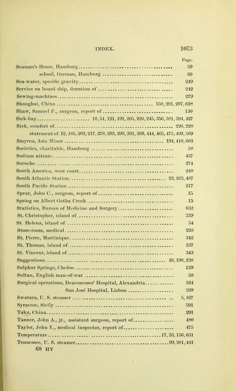 Page. Seaman's Home, Hamburg SO' scliool, German, Hamburg 60 Sea-water, specific gravity 249 Service on board sliip, duration of 242 Sewing-macliines ., 279* Shanghai, China 150,291,297, 628 Shaw, Samuel F., surgeon, report of 130 Sick-bay 10, 51,121,191,205,226,245, 356, 381, 394, 427 Sick, comfort of 226,228 statement of. 12,185,203,217,278,293,299,301, 389, 444, 465,475,499,509 Smyrna, Asia Minor 194, 410,603 Societies, charitable, Hamburg 58 Sodium nitrate. 437 Soroche 274 South America, west coast 248 South Atlantic Station 23,263, 487 South Pacific Station 217 Spear, John C, surgeon, report of 15 Sirring on Albert Gotha Creek , 15 Statistics, Bureau of Medicine and Surgery 632 St. Christopher, island of 339 St. Helena, island of 34 Store-room, medical 228 St. Pierre, Martinique 342 St. Thomas, island of 337 St. Vincent, island of. 34a Suggestions 49,190,238 Sulphur Springs, Chefoo 139 Sultan, English man-of-war ^ 50 Surgical operations. Deaconesses' Hospital, Alexandria 524 San Jos^ Hospital, Lisbon 599 Swatara, U. S. steamer 5,167 Syracuse, Sicily 591 Taku, China 291 Tanner, John A., jr., assistant surgeon, report of 480 Taylor, John Y., medical inspector, report of 475 Temperature 17, 33,136, 631 Tennessee, U. S. steamer 99,281,441 68 HY