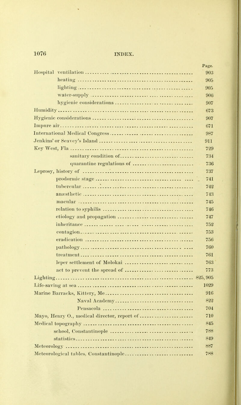 Page. Hospital veutilatioii 903 heating 905 lighting. 905 watei-snpply 906 hygienic considerations 907 Humidity 673 Hygienic considerations 907 Impure air 671 International Medical Congress 987 Jenkins' or Seavey's Island 911 Key West, Fla 729 sanitary condition of 734 quarantine regulations of 736 Leprosy, history of 737 prodorniic stage , 741 tubercular 1 742 anaesthetic 743 macular 745 relation to syphilis 746 etiology and propagation 747 inheritance 752 contagion.. 753 eradication 756 pathology 760 treatment 761 leper settlement of Molokai 763 act to prevent the spread of 773 Lighting 825,905 Life-saving at sea 1029 Marine Barracks, Kittery, Me 916 Naval Academy 822 Peusacola 704 Mayo, Heniy 0., medical director, rejjort of 710 Medical topography 845 school, Constantinople , 788 statistics 849 Meteorology 887 Meteorological tal)k's. Constantinople 788