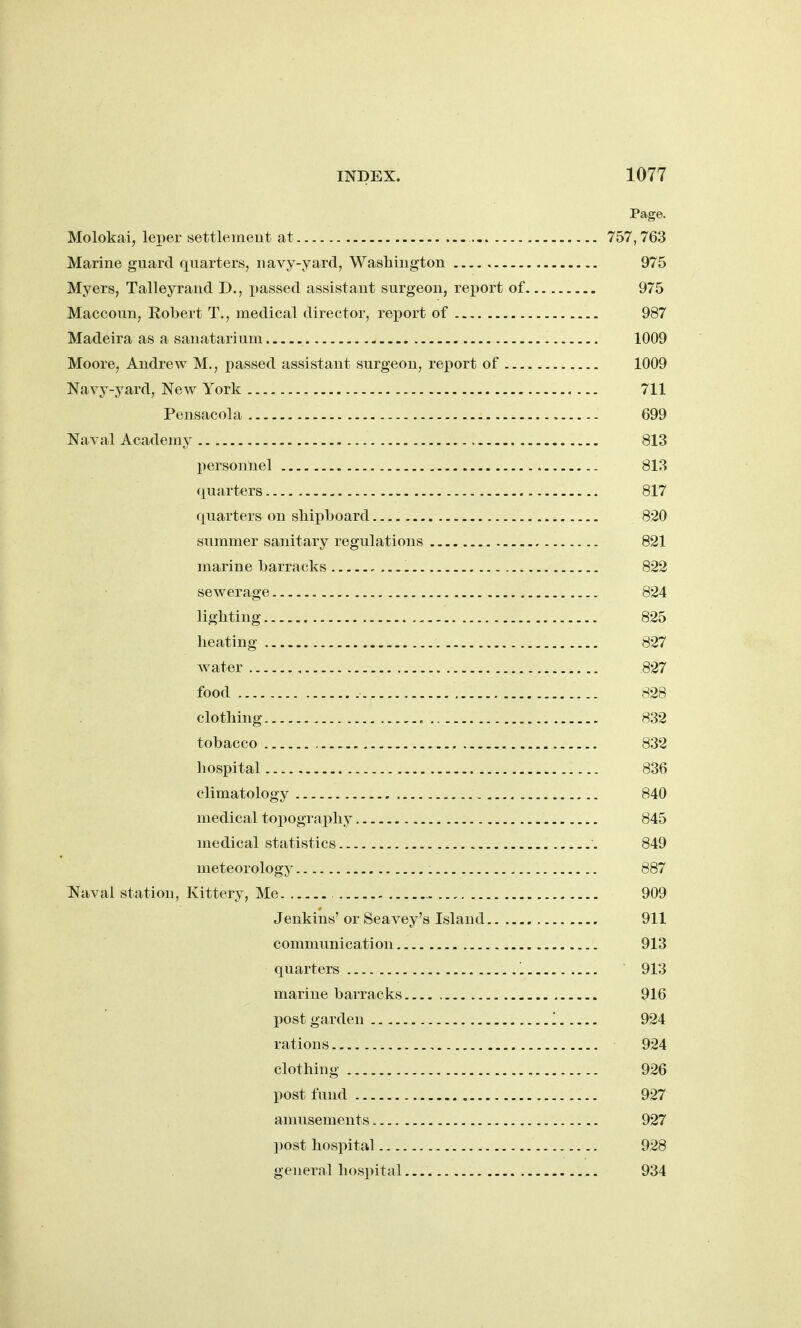 Page. Molokai, leper settlemeut at 757,763 Marine guard fj[uarters, navy-yard, Washington 975 Myers, Talleyrand D., jiassed assistant surgeon, report of 975 Maccoun, Robert T., medical director, re^^ort of 987 Madeira as a sanatarium 1009 Moore, Andrew M., passed assistant surgeon, report of 1009 Navy-yard, New York 711 Pcnsacola 699 Naval Academy 813 personnel 813 (luarters 817 quarters on shipboard 820 summer sanitary regulations 821 marine barracks 822 sewerage 824 lighting 825 heating 827 water 827 food 828 clothing 832 tobacco 832 hospital 836 climatology 840 medical topography 845 medical statistics 849 meteorology 887 l^aval station, Kittery, Me 909 Jenkins' or Seavey's Island 911 communication 913 quarters '. 913 marine barracks 916 post garden '. 924 rations , 924 clothing 926 post fund 927 amusements 927 ])ost hospital 928 general hospital 934