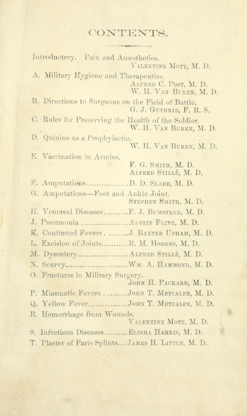 (INTENTS. Introductory. Pain and Anesthetics. Valentine Mott, M. D. A. Military Hygiene and Therapeutics, ' Alfred C. Post. M. D. W. H. Van Buren, M. D. B. Directions to Surgeons on the Field of Battle. G. J. Guthrie, F. R. S. C. Rules for Preserving; the Health of the Soldier. W. H. Van Buren, M. D. W. If. Van Buren, M. D. E. Vaccination in Armies. F. G. Smith, M. D. Alfred Stille, M. D. F. Amputations D. D. Slade, M. D. G. Amputations—Foot and Ankle Joint. Stephen Smith, M. D. H. Venereal Diseases F. J. Bumstead, M. D. J. Pneumonia Austin Flint, M. D. K. Continued Fevers . J. Baxter TIpham, M. D. L. Excision of Joints R. M. Hodges, M. D. M. Dysentery Alfred Stille, M. D. Is. Scurvy Wm. A. Hammond, M. D. 0. Fractures in Military Surgery. John II. Packard, M. D. P. Miasmatic Fevers ..John T. Metcalfe, M. D. Q. Yellow Fever John T. Metcalfe, M. D. R. Hemorrhage from Wounds. Valentine Mott, M. D. 8. Infectious Diseases Elisha Harris, M. D. T. Plaster of Pans Splints.. ..James II. Little, M. D.