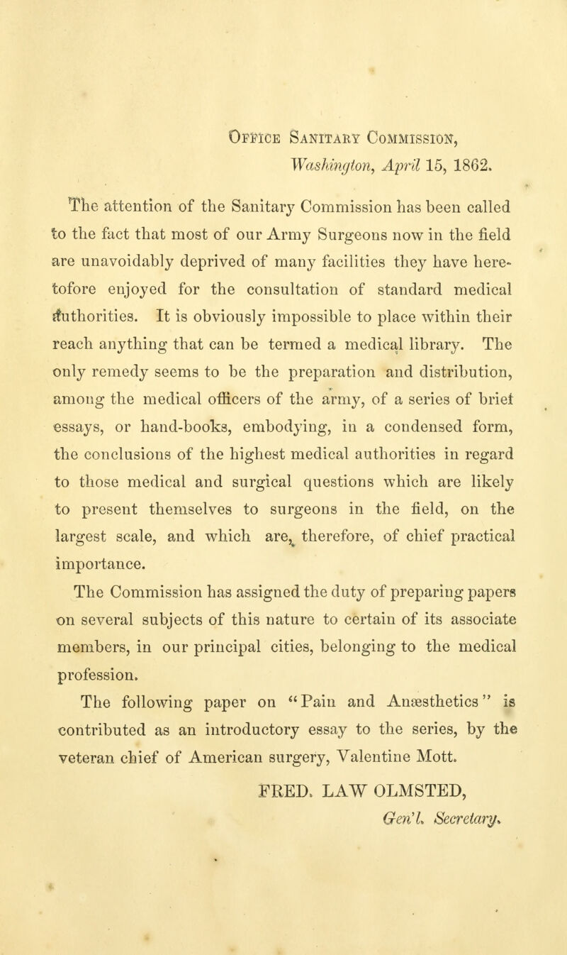 Office Sanitary Commission, Washington, April 15, 1862, The attention of the Sanitary Commission has been called to the fact that most of our Army Surgeons now in the field are unavoidably deprived of many facilities they have here- tofore enjoyed for the consultation of standard medical Authorities. It is obviously impossible to place within their reach anything that can be termed a medical library. The only remedy seems to be the preparation and distribution, among the medical officers of the army, of a series of brief essays, or hand-books, embodying, in a condensed form, the conclusions of the highest medical authorities in regard to those medical and surgical questions which are likely to present themselves to surgeons in the field, on the largest scale, and which are^ therefore, of chief practical importance. The Commission has assigned the duty of preparing papers on several subjects of this nature to certain of its associate members, in our principal cities, belonging to the medical profession. The following paper on Pain and Anaesthetics is contributed as an introductory essay to the series, by the veteran chief of American surgery, Valentine Mott FRED, LAW OLMSTED, Gen'L Secretary*