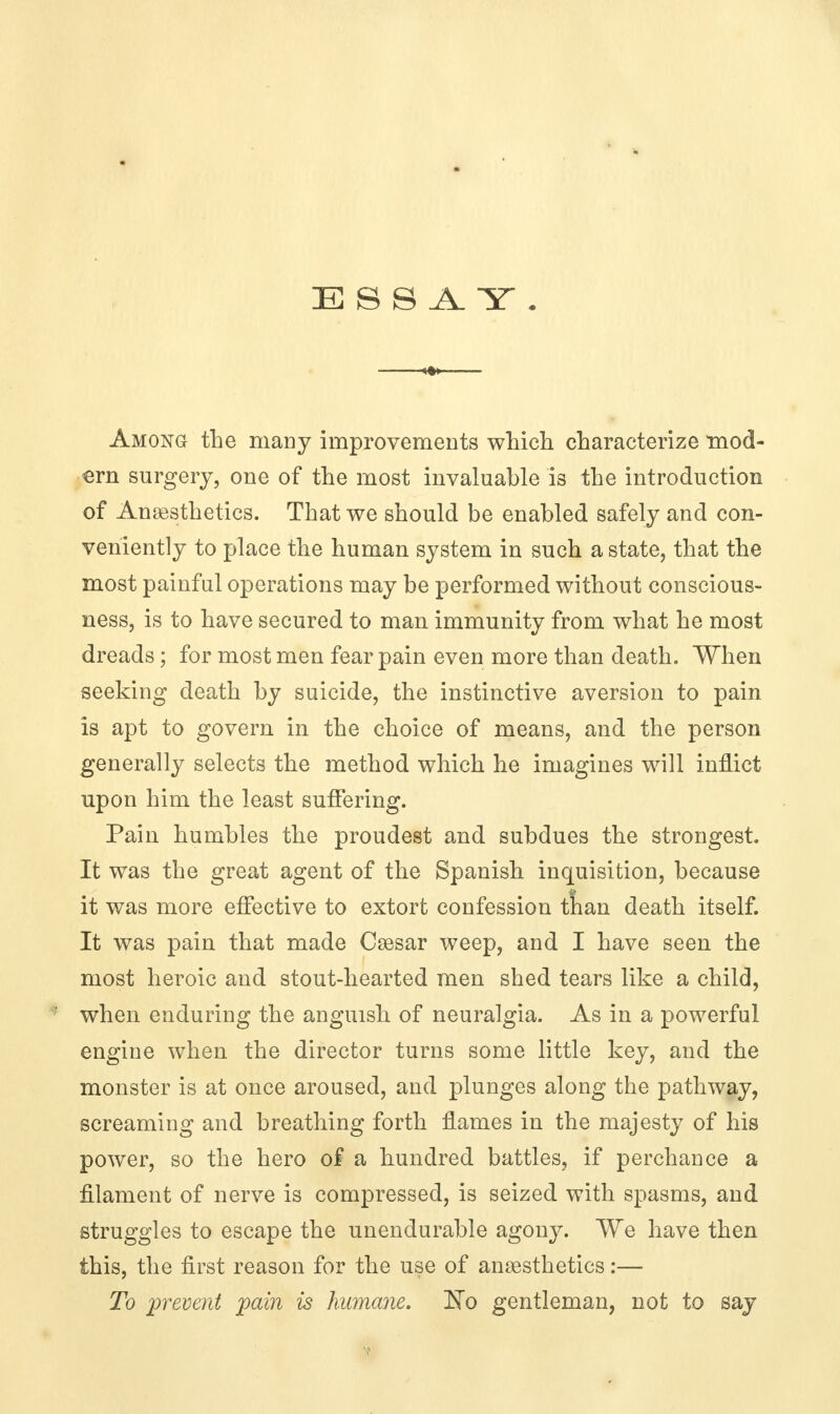 ESSAY. Among the many improvements which characterize mod- ern surgery, one of the most invaluable is the introduction of Anesthetics. That we should be enabled safely and con- veniently to place the human system in such a state, that the most painful operations may be performed without conscious- ness, is to have secured to man immunity from what he most dreads; for most men fear pain even more than death. When seeking death by suicide, the instinctive aversion to pain is apt to govern in the choice of means, and the person generally selects the method which he imagines will inflict upon him the least suffering. Pain humbles the proudest and subdues the strongest. It was the great agent of the Spanish inquisition, because it was more effective to extort confession tnan death itself. It was pain that made Cesar weep, and I have seen the most heroic and stout-hearted men shed tears like a child, ; when enduring the anguish of neuralgia. As in a powerful engine when the director turns some little key, and the monster is at once aroused, and plunges along the pathway, screaming and breathing forth flames in the majesty of his power, so the hero of a hundred battles, if perchance a filament of nerve is compressed, is seized with spasms, and struggles to escape the unendurable agony. We have then this, the first reason for the use of anesthetics:— To prevent pain is humane. No gentleman, not to say