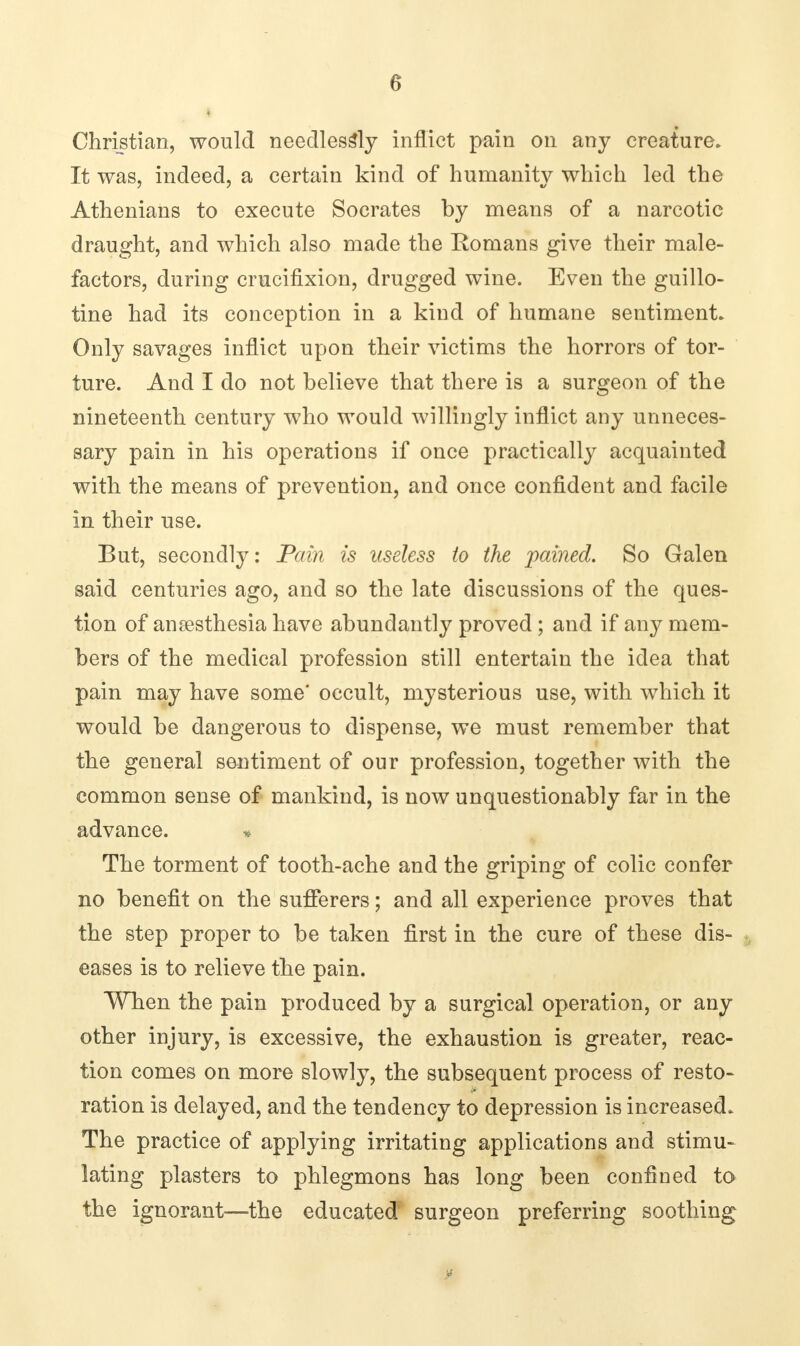 i Christian, would needlessly inflict pain on any creature. It was, indeed, a certain kind of humanity which led the Athenians to execute Socrates by means of a narcotic draught, and which also made the Romans give their male- factors, during crucifixion, drugged wine. Even the guillo- tine had its conception in a kind of humane sentiment. Only savages inflict upon their victims the horrors of tor- ture. And I do not believe that there is a surgeon of the nineteenth century who would willingly inflict any unneces- sary pain in his operations if once practically acquainted with the means of prevention, and once confident and facile in their use. But, secondly: Pain is useless to the pained. So Galen said centuries ago, and so the late discussions of the ques- tion of anaesthesia have abundantly proved; and if any mem- bers of the medical profession still entertain the idea that pain may have some' occult, mysterious use, with which it would be dangerous to dispense, we must remember that the general sentiment of our profession, together with the common sense of mankind, is now unquestionably far in the advance. * The torment of tooth-ache and the griping of colic confer no benefit on the sufferers; and all experience proves that the step proper to be taken first in the cure of these dis- eases is to relieve the pain. When the pain produced by a surgical operation, or any other injury, is excessive, the exhaustion is greater, reac- tion comes on more slowly, the subsequent process of resto- ration is delayed, and the tendency to depression is increased. The practice of applying irritating applications and stimu- lating plasters to phlegmons has long been confined to the ignorant—the educated surgeon preferring soothing