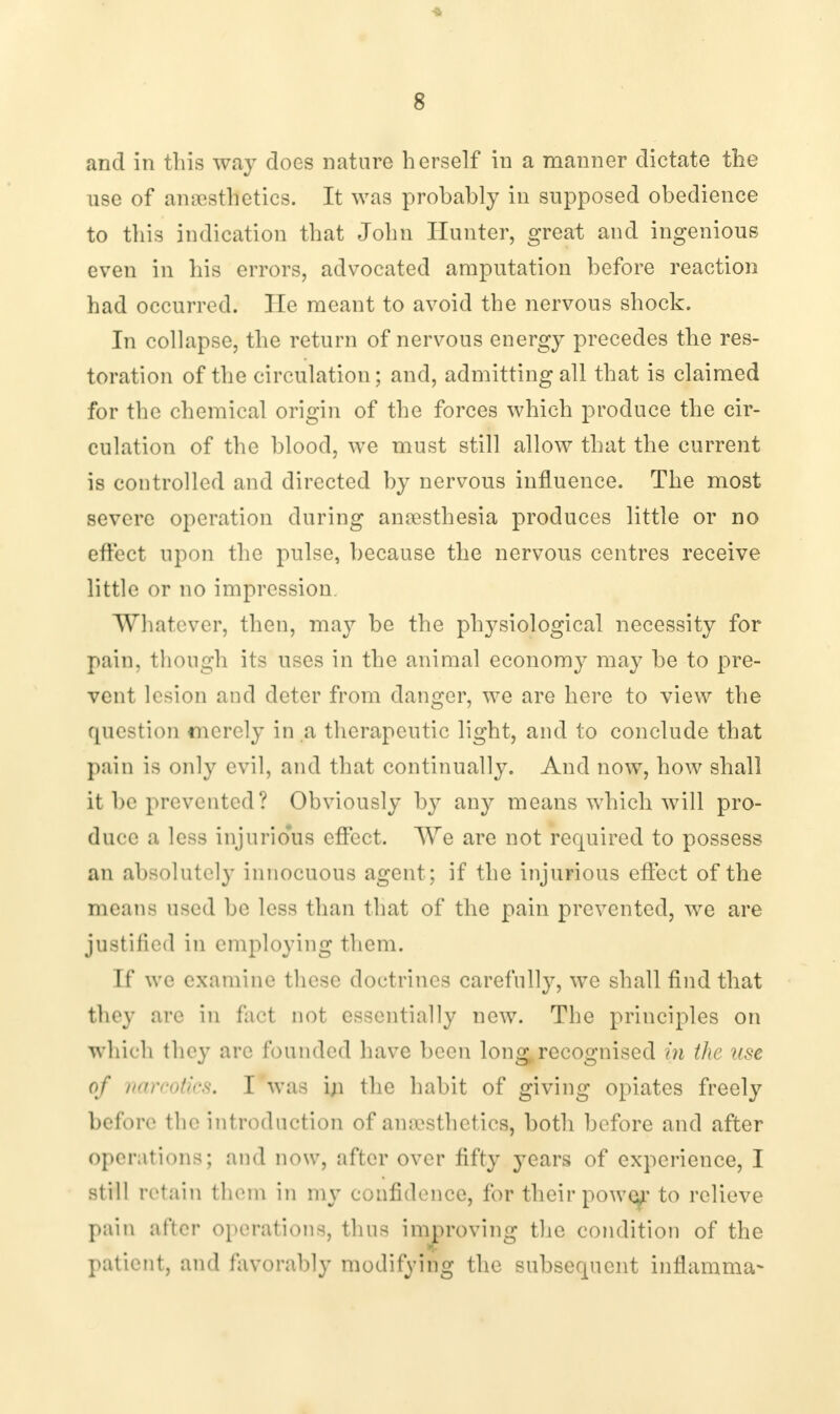 -a 8 and in this way does nature herself in a manner dictate the use of an aesthetics. It was probably in supposed obedience to this indication that John Hunter, great and ingenious even in his errors, advocated amputation before reaction had occurred. He meant to avoid the nervous shock. In collapse, the return of nervous energy precedes the res- toration of the circulation; and, admitting all that is claimed for the chemical origin of the forces which produce the cir- culation of the blood, we must still allow that the current is controlled and directed by nervous influence. The most severe operation during anaesthesia produces little or no effect upon the pulse, because the nervous centres receive little or no impression. Whatever, then, may be the physiological necessity for pain, though its uses in the animal economy may be to pre- vent lesion and deter from danger, we are here to view the question merely in a therapeutic light, and to conclude that pain is only evil, and that continually. And now, how shall it be prevented? Obviously by any means which will pro- duce a less injurious effect. We are not required to possess an absolutely innocuous agent ; if the injurious effect of the means used be less than that of the pain prevented, we are justified in employing them. If we examine these doctrines carefully, we shall find that they are in fact not essentially new. The principles on which they arc founded have been long,recognised in the use of narcotics, I was iji the habit of giving opiates freely before the introduction of anaesthetics, both before and after operations; and now, after over fifty years of experience, I still retain them in my confidence, for their powe^r to relieve pain after operations, thus improving the condition of the patient, and favorably modifying the subsequent inflamma*