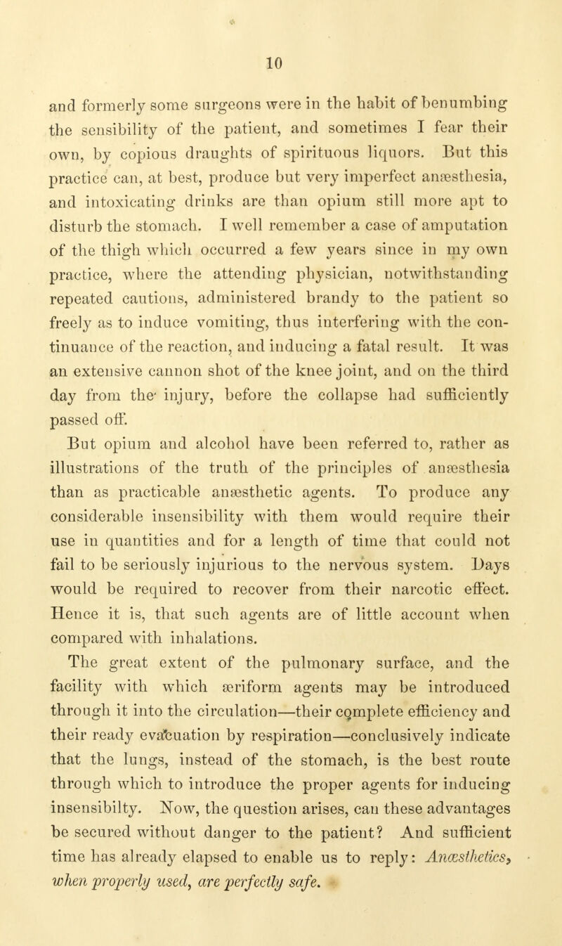 and formerly some surgeons were in the habit of benumbing the sensibility of the patient, and sometimes I fear their own, by copious draughts of spirituous liquors. But this practice can, at best, produce but very imperfect anaesthesia, and intoxicating drinks are than opium still more apt to disturb the stomach. I well remember a case of amputation of the thigh which occurred a few years since in my own practice, where the attending physician, notwithstanding repeated cautions, administered brandy to the patient so freely as to induce vomiting, thus interfering with the con- tinuance of the reaction, and inducing a fatal result. It was an extensive cannon shot of the knee joint, and on the third day from the' injury, before the collapse had sufficiently passed off. But opium and alcohol have been referred to, rather as illustrations of the truth of the principles of anaesthesia than as practicable anaesthetic agents. To produce any considerable insensibility with them would require their use in quantities and for a length of time that could not fail to be seriously injurious to the nervous system. Days would be required to recover from their narcotic effect. Hence it is, that such agents are of little account when compared with inhalations. The great extent of the pulmonary surface, and the facility with which aeriform agents may be introduced through it into the circulation—their cqmplete efficiency and their ready evaluation by respiration—conclusively indicate that the lungs, instead of the stomach, is the best route through which to introduce the proper agents for inducing insensibilty. Now, the question arises, can these advantages be secured without danger to the patient? And sufficient time has already elapsed to enable us to reply: Anaesthetics, when 'properly used, are perfectly safe.