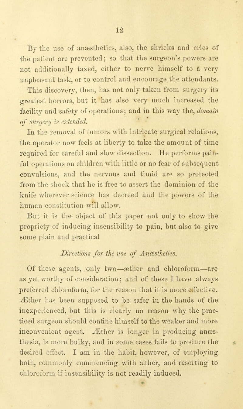 By the use of anaesthetics, also, the shrieks and cries of the patient are prevented; so that the surgeon's powers are not additionally taxed, either to nerve himself to a very unpleasant task, or to control and encourage the attendants. This discovery, then, has not only taken from surgery its greatest horrors, hut it has also very much increased the facility and safety of operations; and in this way the, domain of surgery is extended. In the removal of tumors with intricate surgical relations, the operator now feels at liberty to take the amount of time required for careful and slow dissection. He performs pain- ful operations on children with little or no fear of subsequent convulsions, and the nervous and timid are so protected from the shock that he is free to assert the dominion of the knife wherever science has decreed and the powers of the human constitution will allow. But it is the object of this paper not only to show the propriety of inducing insensibility to pain, but also to give some plain and practical Directions for the use of Ancesihetics. Of these agents, only two—aether and chloroform—are as yet worthy of consideration; and of these I have always preferred chloroform, for the reason that it is more effective. ^Ether has been supposed to be safer in the hands of the inexperienced, but this is clearly no reason why the prac- ticed surgeon should confine himself to the weaker and more inconvenient agent. ^Ether is longer in producing anaes- thesia, is more bulky, and in some cases fails to produce the desired effect. I am in the habit, however, of employing both, commonly commencing with aether, and resorting to chloroform if insensibility is not readily induced. *