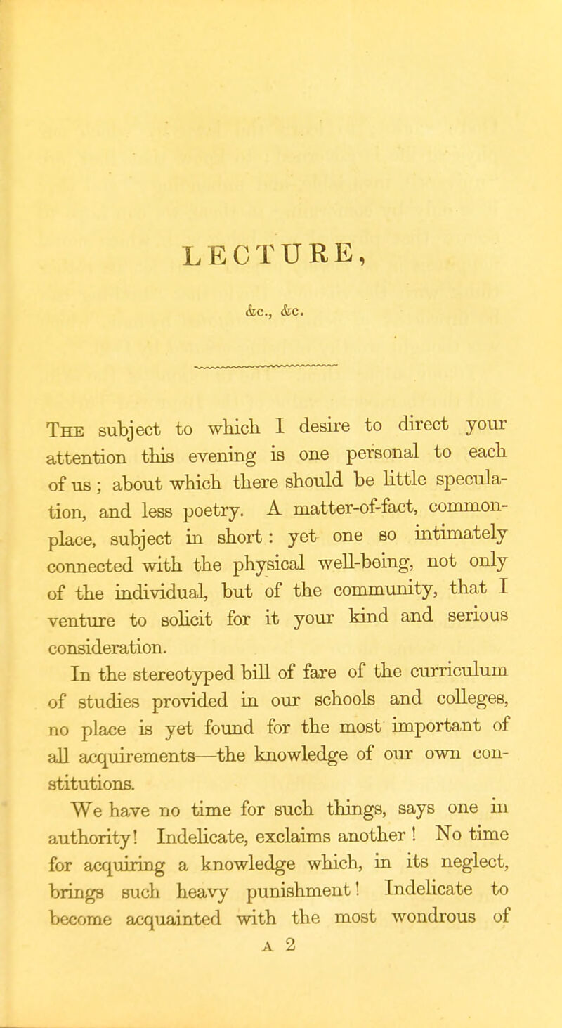 &c, &c. The subject to which I desire to direct your attention this evening is one personal to each of us; about which there should be little specula- tion, and less poetry. A matter-of-fact, common- place, subject in short: yet one so intimately connected with the physical well-being, not only of the individual, but of the community, that I venture to solicit for it your kind and serious consideration. In the stereotyped bill of fare of the curriculum of studies provided in our schools and colleges, no place is yet found for the most important of all acquirements—the knowledge of our own con- stitutions. We have no time for such things, says one in authority! Indelicate, exclaims another ! No time for acquiring a knowledge which, in its neglect, brings such heavy punishment! Indelicate to become acquainted with the most wondrous of