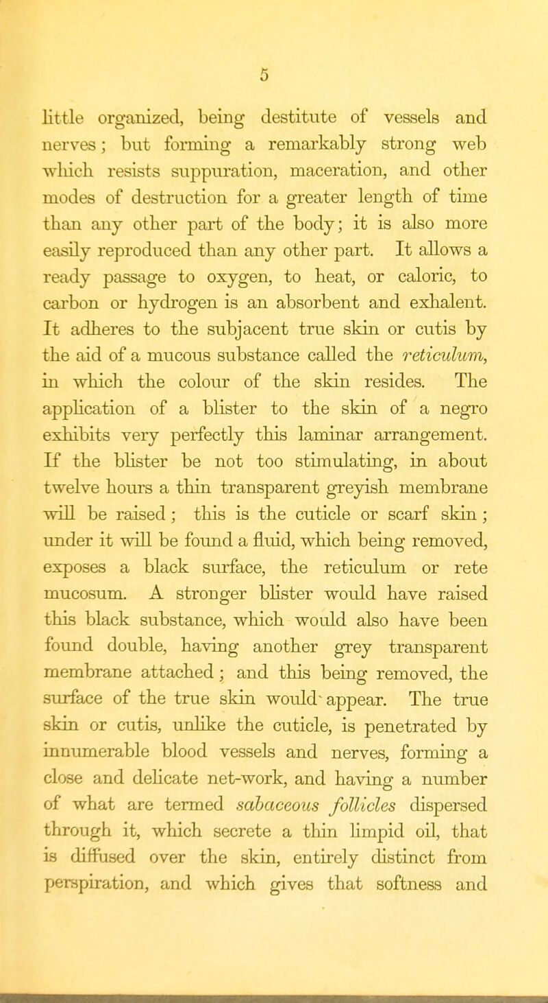 little organized, being destitute of vessels and nerves; but forming a remarkably strong web which resists suppuration, maceration, and other modes of destruction for a greater length of time than any other part of the body; it is also more easily reproduced than any other part. It allows a ready passage to oxygen, to heat, or caloric, to carbon or hydrogen is an absorbent and exhalent. It adheres to the subjacent true skin or cutis by the aid of a mucous substance called the reticulum, in which the colour of the skin resides. The application of a blister to the skin of a negro exhibits very perfectly this laminar arrangement. If the blister be not too stimulating, in about twelve hours a thin transparent greyish membrane will be raised; this is the cuticle or scarf skin; under it will be found a fluid, which being removed, exposes a black surface, the reticulum or rete mucosum. A stronger blister would have raised this black substance, which would also have been found double, having another grey transparent membrane attached; and this being removed, the surface of the true skin would- appear. The true skin or cutis, unlike the cuticle, is penetrated by innumerable blood vessels and nerves, forming a close and delicate net-work, and having a number of what are termed sdbaceous follicles dispersed through it, which secrete a thin limpid oil, that is diffused over the skin, entirely distinct from perspiration, and which gives that softness and